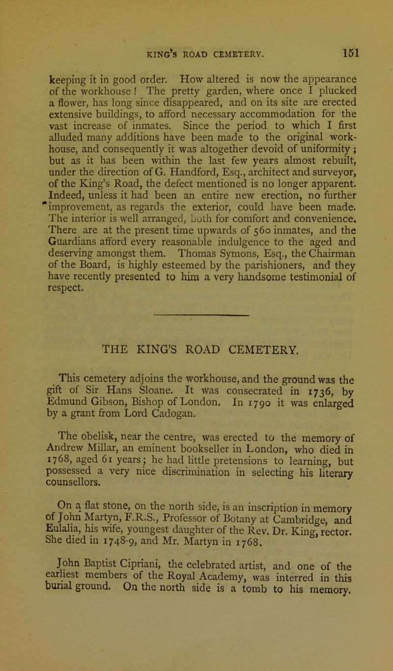 keeping it in good order. How altered is now the appearance of the workhouse! The pretty garden, where once I plucked a flower, has long since disappeared, and on its site are erected extensive buildings, to afford necessary accommodation for the vast increase of inmates. Since the period to which I first alluded many additions have been made to the original work- house, and consequently it was altogether devoid of uniformity; but as it has been within the last few years almost rebuilt, under the direction of G. Handford, Esq., architect and surveyor, of the King’s Road, the defect mentioned is no longer apparent. Indeed, unless it had been an entire new erection, no further * improvement, as regards the exterior, could have been made. The interior is well arranged, both for comfort and convenience. There are at the present time upwards of 560 inmates, and the Guardians afford every reasonable indulgence to the aged and deserving amongst them. Thomas Symons, Esq., the Chairman of the Board, is highly esteemed by the parishioners, and they have recently presented to him a very handsome testimonial of respect. THE KING’S ROAD CEMETERY. This cemetery adjoins the workhouse, and the ground was the gift of Sir Hans Sloane. It was consecrated in 1736, by Edmund Gibson, Bishop of London. In 1790 it was enlarged by a grant from Lord Cadogan. The obelisk, near the centre, was erected to the memory of Andrew Millar, an eminent bookseller in London, who died in 1768, aged 61 years ; he had little pretensions to learning, but possessed a very nice discrimination in selecting his literary counsellors. On a flat stone, on the north side, is an inscription in memory of Jolm Martyn, F.R.S., Professor of Botany at Cambridge, and Eulalia, his mfe, youngest daughter of the Rev. Dr. King, rector. She died in 1748-9, and Mr. Martyn in 1768. John Baptist Cipriani, the celebrated artist, and one of the earliest members of the Royal Academy, was interred in this burial ground. On the north side is a tomb to his memory.