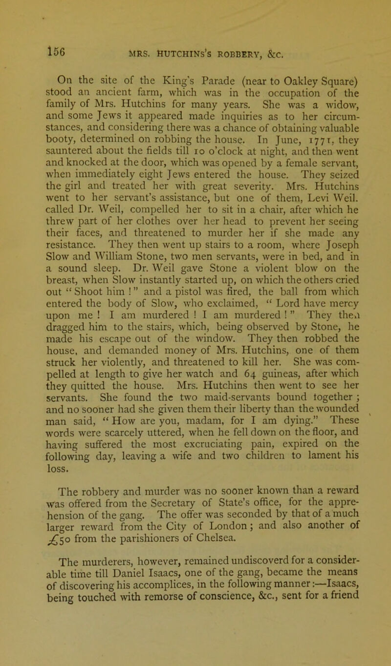 On the site of the King's Parade (near to Oakley Square) stood an ancient farm, which was in the occupation of the family of Mrs. Hutchins for many years. She was a widow, and some Jews it appeared made inquiries as to her circum- stances, and considering there was a chance of obtaining valuable booty, determined on robbing the house. In June, 1771, they sauntered about the fields till 10 o’clock at night, and then went and knocked at the door, which was opened by a female servant, when immediately eight Jews entered the house. They seized the girl and treated her with great severity. Mrs. Hutchins went to her servant’s assistance, but one of them, Levi Weil, called Dr. Weil, compelled her to sit in a chair, after which he threw part of her clothes over her head to prevent her seeing their faces, and threatened to murder her if she made any resistance. They then went up stairs to a room, where Joseph Slow and William Stone, two men servants, were in bed, and in a sound sleep. Dr. Weil gave Stone a violent blow on the breast, when Slow instantly started up, on which the others cried out “ Shoot him ! ” and a pistol was fired, the ball from which entered the body of Slow, who exclaimed, “ Lord have mercy upon me ! I am murdered ! I am murdered ! ” They then dragged him to the stairs, which, being observed by Stone, he made his escape out of the window. They then robbed the house, and demanded money of Mrs. Hutchins, one of them struck her violently, and threatened to kill her. She was com- pelled at length to give her watch and 64 guineas, after which they quitted the house. Mrs. Hutchins then went to see her servants. She found the two maid-servants bound together ; and no sooner had she given them their liberty than the wounded man said, “ How are you, madam, for I am dying.” These words were scarcely uttered, when he fell down on the floor, and having suffered the most excruciating pain, expired on the following day, leaving a wife and two children to lament his loss. The robbery and murder was no sooner known than a reward was offered from the Secretary of State’s oflice, for the appre- hension of the gang. The offer was seconded by that of a much larger reward from the City of London; and also another of ^50 from the parishioners of Chelsea. The murderers, however, remained undiscoverd for a consider- able time till Daniel Isaacs, one of the gang, became the means of discovering his accomplices, in the following manner:—Is^cs, being touched wth remorse of conscience, &c., sent for a friend