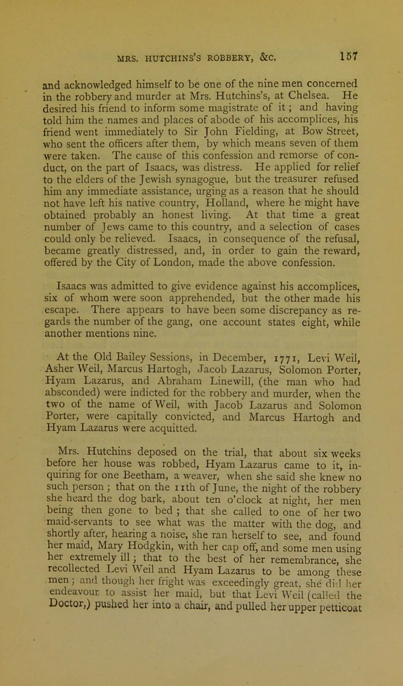 and acknowledged himself to be one of the nine men concerned in the robbery and murder at Mrs. Hutchins’s, at Chelsea. He desired his friend to inform some magistrate of it; and having told him the names and places of abode of his accomplices, his friend went immediately to Sir John Fielding, at Bow Street, who sent the officers after them, by which means seven of them were taken. The cause of this confession and remorse of con- duct, on the part of Isaacs, was distress. He applied for relief to the elders of the Jewish synagogue, but the treasurer refused him any immediate assistance, urging as a reason that he should not have left his native country, Holland, where he might have obtained probably an honest living. At that time a great number of Jews came to this country, and a selection of cases could only be relieved. Isaacs, in consequence of the refusal, became greatly distressed, and, in order to gain the reward, offered by the City of London, made the above confession. Isaacs was admitted to give evidence against his accomplices, six of whom were soon apprehended, but the other made his escape. There appears to have been some discrepancy as re- gards the number of the gang, one account states eight, while another mentions nine. At the Old Bailey Sessions, in December, 1771, Levi Weil, Asher Weil, Marcus Hartogh, Jacob Lazarus, Solomon Porter, Hyam Lazarus, and Abraham Line will, (the man who had absconded) were indicted for the robbery and murder, when the two of the name of Weil, with Jacob Lazarus and Solomon Porter, were capitally convicted, and Marcus Hartogh and Hyam Lazarus were acquitted. Mrs. Hutchins deposed on the trial, that about six weeks before her house was robbed, Hyam Lazarus came to it, in- quiring for one Beetham, a weaver, when she said she knew no such person ; that on the i ith of June, the night of the robbery she heard the dog bark, about ten o’clock at night, her men being then gone to bed ; that she called to one of her two maid-servants to see what was the matter with the dog, and shortly after, hearing a noise, she ran herself to see, and found her maid, Mary Hodgkin, with her cap off, and some men using her extremely ill; that to the best of her remembrance, she recollected Levi Weil and Hyam Lazarus to be among these men; and though her fright was exceedingly great, she did lier ^rdeavour to assist her maid, but that Levi Weil (called the Doctor,) pushed, her into a chair, and pulled her upper petticoat
