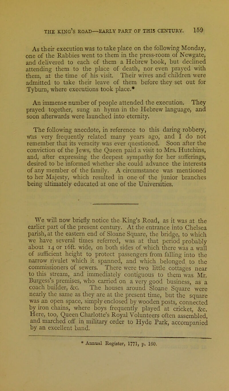 As their execution was to take place on the following Monday, one of the Rabbies went to them in the press-room of Newgate, and delivered to each of them a Hebrew book, but declined attending them to the place of death, nor even prayed with them, at the time of his visit. Their wives and children were admitted to take their leave of them before they set out for Tyburn, where executions took place.* An immense number of people attended the execution. They prayed together, sung an hymn in the Hebrew language, and soon afterwards were launched into eternity. The following anecdote, in reference to this daring robbery, Was very frequently related many years ago, and I do not remember that its veracity was ever questioned. Soon after the conviction of the Jews, the Queen paid a visit to Mrs. Hutchins, and, after expressing the deepest sympathy for her sufferings, desired to be informed whether she could advance the interests of any member of the family. A circumstance was mentioned to her Majesty, which resulted in one of the junior branches being ultimately educated at one of the Universities. We will now briefly notice the King’s Road, as it was at the earlier part of the present century. At the entrance into Chelsea parish, at the eastern end of Sloane Square, the bridge, to which we have several times referred, was at that period probably about 14 or i6ft. -wide, on both sides of which there was a wall of sufficient height to protect passengers from falling into the narrow rivulet which it spanned, and which belonged to the commissioners of sewers. There were two little cottages near to this stream, and immediately contiguous to them was Mr. Burgess’s premises, who carried on a very good business, as a coach builder, &c. The houses around Sloane Square were nearly the same as they are at the present time, but the square was an open space, simply enclosed by wooden posts, connected by iron chains, where boys frequently played at cricket, &c. Here, too, Queen Charlotte’s Royal Volunteers often assembled, and marched off in military order to Hyde Park, accompanied by an excellent band. • Annual Register, 1771, p. 160.