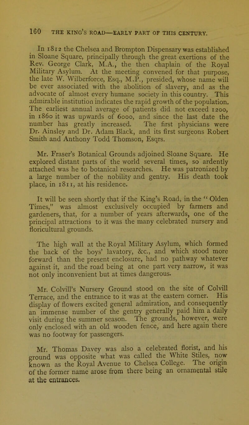In 1812 the Chelsea and Brompton Dispensary was established in Sloane Square, principally through the great exertions of the Rev. George Clark, M.A., the then chaplain of the Royal Military Asylum. At the meeting convened for that purpose, the late W. Wilberforce, Esq., M.P., presided, whose name will be ever associated with the abolition of slavery, and as the advocate of almost eveiy humane society in this country. This admirable institution indicates the rapid growth of the population. The earliest annual average of patients did not exceed 1200, in i860 it was upwards of 6000, and since the last date the number has greatly increased. The first physicians were Dr. Ainsley and Dr. Adam Black, and its first surgeons Robert Smith and Anthony Todd Thomson, Esqrs. Mr. Fraser’s Botanical Grounds adjoined Sloane Square. He explored distant parts of the world several times, so ardently attached was he to botanical researches. He was patronized by a large number of the nobility and gentry. His death took place, in 1811, at his residence. It will be seen shortly that if the King’s Road, in the “ Olden Times,” was almost exclusively occupied by farmers and gardeners, that, for a number of years afterwards, one of the principal attractions to it was the many celebrated nursery and floricultural grounds. The high wall at the Royal Military Asylum, which formed the back of the boys’ lavatory, &c., and which stood more forward than the present enclosure, had no pathway whatever against it, and the road being at one part very narrow, it was not only inconvenient but at times dangerous. Mr. Colvill’s Nursery Ground stood on the site of Colvill Terrace, and the entrance to it was at the eastern corner. His display of flowers excited general admiration, and consequently an immense number of the gentry generally paid him a daily visit during the summer season. The grounds, however, were only enclosed with an old wooden fence, and here again there was no footway for passengers. Mr. Thomas Davey was also a celebrated florist, and his ground was opposite what was called the White Stiles, now known as the Royal Avenue to Chelsea College. The origin of the former name arose from there being an ornamental stile at the entrances.