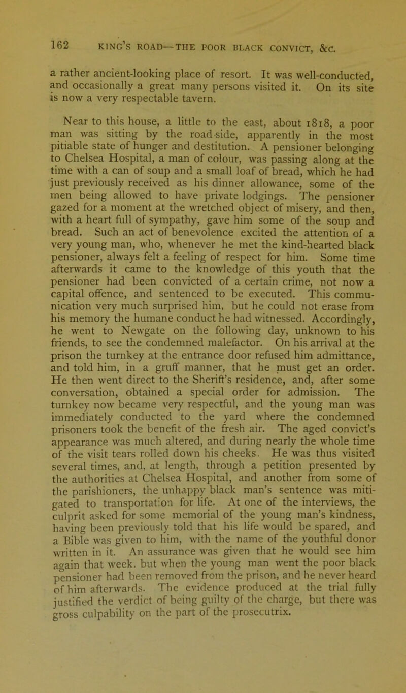 a rather ancient-looking place of resort. It was well-conducted, and occasionally a great many persons visited it. On its site is now a very respectable tavern. Near to this house, a little to the east, about i8i8, a poor man was sitting by the road side, apparently in the most pitiable state of hunger and destitution. A pensioner belonging to Chelsea Hospital, a man of colour, was passing along at the time with a can of soup and a small loaf of bread, which he had just previously received as his dinner allowance, some of the men being allowed to have private lodgings. The pensioner gazed for a moment at the wretched object of misery, and then, with a heart full of sympathy, gave him some of the soup and bread. Such an act of benevolence excited the attention of a very young man, who, whenever he met the kind-hearted black pensioner, always felt a feeling of respect for him. Some time aftenvards it came to the knowledge of this youth that the pensioner had been convicted of a certain crime, not now a capital offence, and sentenced to be executed. This commu- nication very much surprised him, but he could not erase from his memory the humane conduct he had witnessed. Accordingly, he went to Newgate on the following day, unknowm to his friends, to see the condemned malefactor. On his arrival at the prison the turnkey at the entrance door refused him admittance, and told him, in a gruff manner, that he must get an order. He then went direct to the Sherift’s residence, and, after some conversation, obtained a special order for admission. The turnkey now became very respectful, and the young man was immediately conducted to the yard where the condemned prisoners took the benefit of the fresh air. The aged convict’s appearance was much altered, and during nearly the whole time of the visit tears rolled down his cheeks. He was thus visited several times, and, at length, through a petition presented by the authorities at Chelsea Hospital, and another from some of the parishioners, the unhappy black man’s sentence was miti- gated to transportation for life. At one of the interviews, the culprit asked for some memorial of the young man’s kindness, having been previously told that his life would be spared, and a Bible was given to him, with the name of the youthful donor written in it. An assurance was given that he would see him again that week, but when the young man went the poor black pensioner had been removed from the prison, and he never heard of him afterwards. The evidence produced at the trial fully justified the verdict of being guilty of the charge, but there was gross culpability on the part of the prosecutrix.