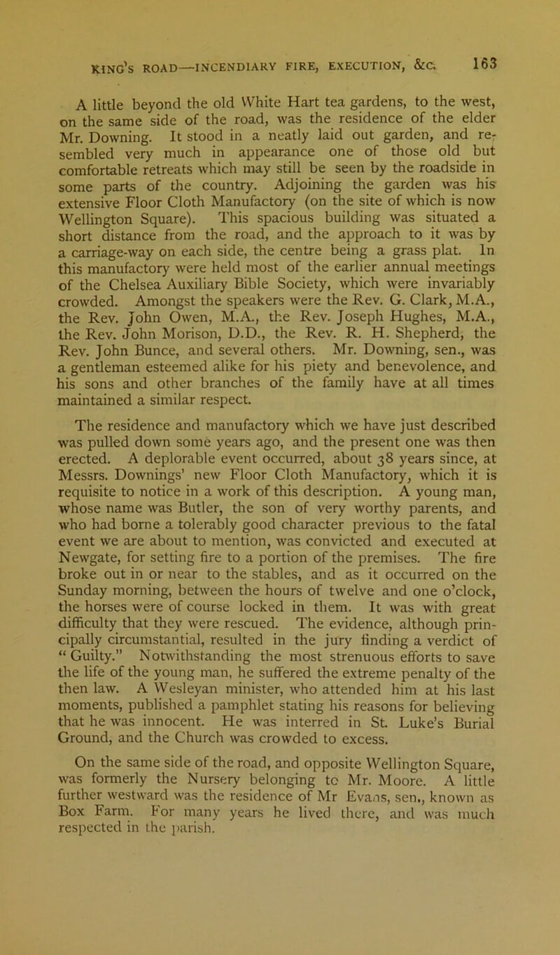 A little beyond the old White Hart tea gardens, to the west, on the same side of the road, was the residence of the elder Mr. Downing. It stood in a neatly laid out garden, and re- sembled very much in appearance one of those old but comfortable retreats which may still be seen by the roadside in some parts of the country. Adjoining the garden was his extensive Floor Cloth Manufactory (on the site of which is now Wellington Square). This spacious building was situated a short distance from the road, and the approach to it was by a carriage-way on each side, the centre being a grass plat. In this manufactory were held most of the earlier annual meetings of the Chelsea Auxiliary Bible Society, which were invariably crowded. Amongst the speakers were the Rev. G. Clark, M.A., the Rev. John Owen, M.A., the Rev. Joseph Hughes, M.A., the Rev. John Morison, D.D., the Rev. R. H. Shepherd, the Rev. John Bunce, and several others. Mr. Downing, sen., was a gentleman esteemed alike for his piety and benevolence, and his sons and other branches of the family have at all times maintained a similar respect. The residence and manufactory which we have just described was pulled down some years ago, and the present one was then erected. A deplorable event occurred, about 38 years since, at Messrs. Downings’ new Floor Cloth Manufactory, which it is requisite to notice in a work of this description. A young man, whose name was Butler, the son of very worthy parents, and who had borne a tolerably good character previous to the fatal event we are about to mention, was convicted and executed at Newgate, for setting fire to a portion of the premises. The fire broke out in or near to the stables, and as it occurred on the Sunday morning, between the hours of twelve and one o’clock, the horses were of course locked in them. It was with great difficulty that they were rescued. The evidence, although prin- cipally circumstantial, resulted in the jury finding a verdict of “ Guilty.” Notvvithstanding the most strenuous efforts to save the life of the young man, he suffered the extreme penalty of the then law. A Wesleyan minister, who attended him at his last moments, published a pamphlet stating his reasons for believing that he was innocent. He was interred in St. Luke’s Burial Ground, and the Church was crowded to excess. On the same side of the road, and opposite Wellington Square, was formerly the Nursery belonging to Mr. Moore. A little further westward was the residence of Mr Evans, sen,, known as Box Farm. For many years he lived there, and was much respected in the parish.