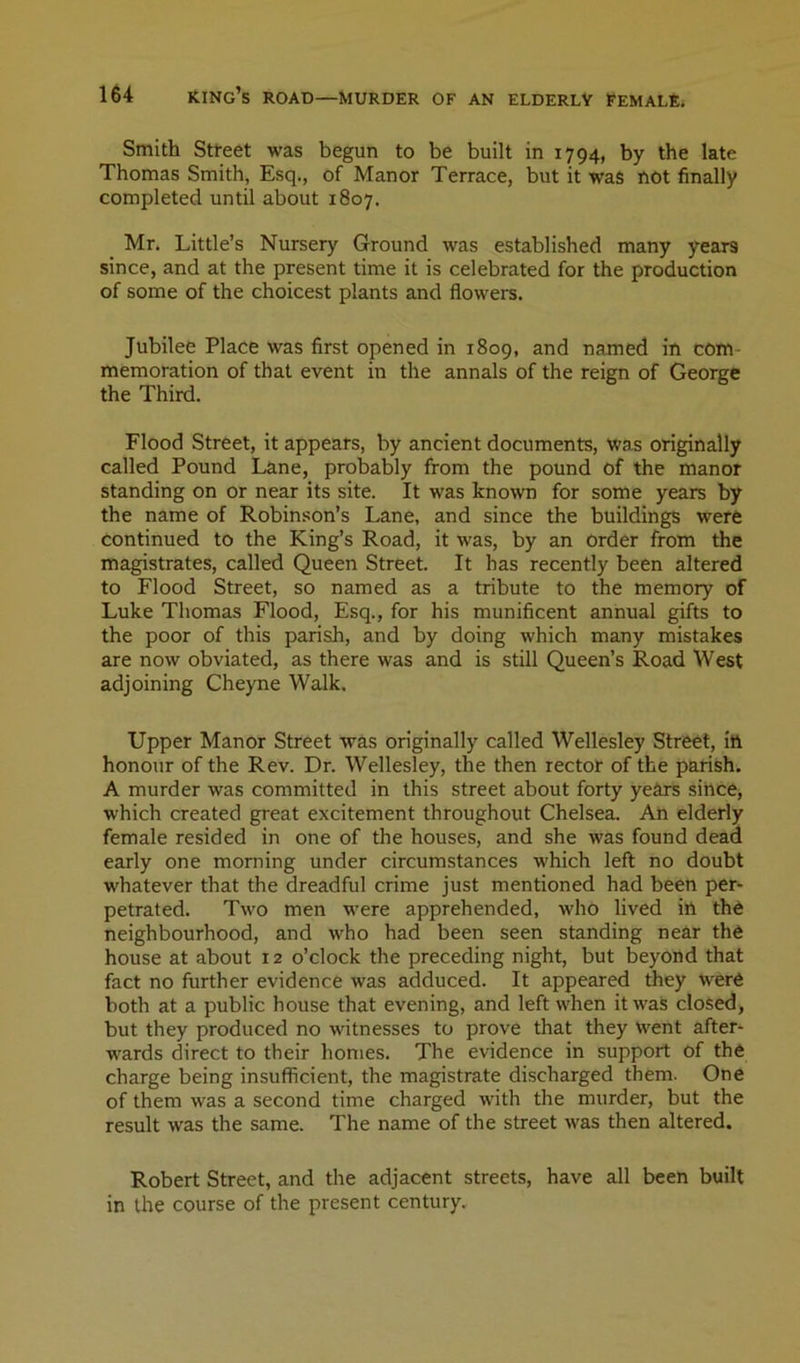 Smith Stteet was begun to be built in 1794, by the late Thomas Smith, Esq., of Manor Terrace, but it was rtOt finally completed until about 1807, Mr. Little’s Nursery Ground was established many years since, and at the present time it is celebrated for the production of some of the choicest plants and flowers. Jubilee Place was first opened in 1809, and named in com- memoration of that event in the annals of the reign of George the Third. Flood Street, it appears, by ancient documents, was originally called Pound Lane, probably from the pound of the manor standing on or near its site. It was known for some years by the name of Robinson’s Lane, and since the buildings were continued to the King’s Road, it was, by an order from the magistrates, called Queen Street. It has recently been altered to Flood Street, so named as a tribute to the memory of Luke Thomas Flood, Esq., for his munificent annual gifts to the poor of this parish, and by doing which many mistakes are now obviated, as there was and is still Queen’s Road West adjoining Cheyne Walk. Upper Manor Street was originally called Wellesley Street, ift honour of the Rev. Dr. Wellesley, the then rector of the parish. A murder was committed in this street about forty years sihce, which created great excitement throughout Chelsea. An elderly female resided in one of the houses, and she was found dead early one morning under circumstances which left no doubt whatever that the dreadful crime just mentioned had been per- petrated. Two men were apprehended, who lived ill th6 neighbourhood, and who had been seen standing near the house at about 12 o’clock the preceding night, but beyond that fact no further evidence was adduced. It appeared Aey were both at a public house that evening, and left when it was closed, but they produced no witnesses to prove that they Went after- wards direct to their homes. The evidence in support of the charge being insufficient, the magistrate discharged them. One of them was a second time charged with the murder, but the result was the same. The name of the street was then altered. Robert Street, and the adjacent streets, have all been built in the course of the present century.