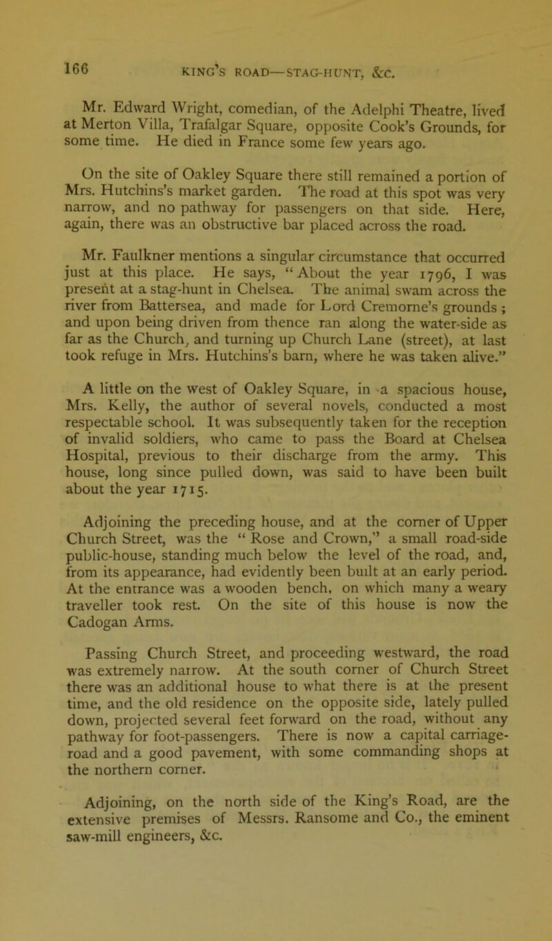 Mr. Edward Wright, comedian, of the Adelphi Theatre, lived at Merton Villa, Trafalgar Square, opposite Cook’s Grounds, for some time. He died in France some few years ago. On the site of Oakley Square there still remained a portion of Mrs. Hutchins’s market garden. The road at this spot was very narrow, and no pathway for passengers on that side. Here, again, there was an obstructive bar placed across the road. Mr. Faulkner mentions a singular circumstance that occurred just at this place. He says, “About the year 1796, I was present at a stag-hunt in Chelsea. The animal swam across the river from Battersea, and made for Lord Cremorne’s grounds ; and upon being driven from thence ran along the water-side as far as the Church, and turning up Church Lane (street), at last took refuge in Mrs. Hutchins’s barn, where he was taken alive.” A little on the west of Oakley Square, in ^a spacious house, Mrs. Kelly, the author of several novels, conducted a most respectable school. It was subsequently taken for the reception of invalid soldiers, who came to pass the Board at Chelsea Hospital, previous to their discharge from the army. This house, long since pulled down, was said to have been built about the year 1715. Adjoining the preceding house, and at the comer of Upper Church Street, was the “ Rose and Crown,” a small road-side public-house, standing much below the level of the road, and, from its appearance, had evidently been built at an early period. At the entrance was a wooden bench, on which many a weary traveller took rest. On the site of this house is now the Cadogan Arms. Passing Church Street, and proceeding westward, the road was extremely narrow. At the south corner of Church Street there was an additional house to what there is at the present time, and the old residence on the opposite side, lately pulled down, projected several feet forward on the road, without any pathway for foot-passengers. There is now a capital carriage- road and a good pavement, with some commanding shops at the northern corner. Adjoining, on the north side of the King’s Road, are the extensive premises of Messrs. Ransome and Co., the eminent saw-mill engineers, &c.