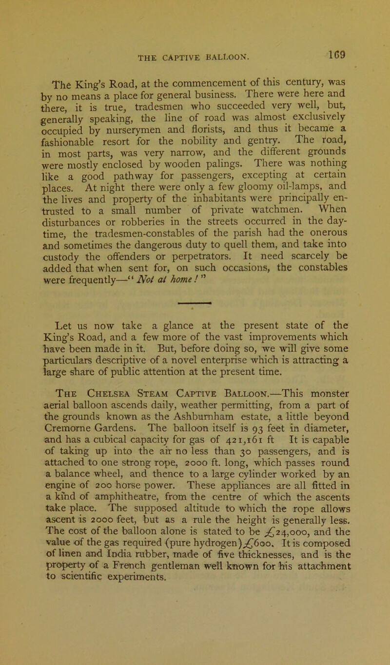THE CAPTIVE BALl.OON. The King’s Road, at the commencement of this century, was by no means a place for general business. There were here and there, it is true, tradesmen who succeeded very well, but, generally speaking, the line of road was almost exclusively occupied by nurserymen and florists, and thus it became a fashionable resort for the nobility and gentry. The road, in most parts, was very narrow, and the different grounds were mostly enclosed by wooden palings. There was nothing like a good pathway for passengers, excepting at certain places. At night there were only a few gloomy oil-lamps, and the lives and property of the inhabitants were principally en- trusted to a small number of private watchmen. When disturbances or robberies in the streets occurred in the day- time, the tradesmen-constables of the parish had the onerous and sometimes the dangerous duty to quell them, and take into custody the offenders or perpetrators. It need scarcely be added that when sent for, on such occasions, the constables were frequently—“ Not at home ! ” Let us now take a glance at the present state of the King’s Road, and a few more of the vast improvements which have been made in it. But, before doing so, we will give some particulars descriptive of a novel enterprise which is attracting a large share of public attention at the present time. The Chelsea Steam Captive Balloon.—This monster aerial balloon ascends daily, weather permitting, from a part of the grounds known as the Ashbumham estate, a little beyond Cremorne Gardens. The balloon itself is 93 feet in diameter, and has a cubical capacity for gas of 421,161 ft It is capable of taking up into the air no less than 30 passengers, and is attached to one strong rope, 2000 ft. long, which passes round a balance wheel, and thence to a large cylinder worked by an engine of 200 horse power. These appliances are all fitted in a kind of amphitheatre, from the centre of which the ascents take place. The supposed altitude to which the rope allows ascent is 2000 feet, but as a rule the height is generally less. The cost of the balloon alone is stated to be ^£24,000, and the value of the gas required (pure hydrogen);,^6oo. It is composed of linen and India rubber, made of five thicknesses, and is the propCTty of a French gentleman well known for his attachment to scientific experiments.