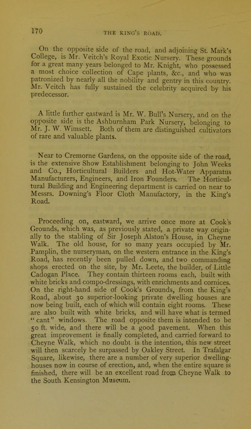 On the opposite side of the road, and adjoining St. Mark’s College, is Mr. Veitch’s Royal Exotic Nursery. These grounds for a great rnany years belonged to Mr. Knight, who possessed a most choice collection of Cape plants, &c., and who was patronized by nearly all the nobility and gentry in this country. Mr. Veitch has fully sustained the celebrity acquired by his predecessor. A little further eastward is Mr. W. Bull’s Nursery, and on the opposite side is the Ashburnham Park Nursery, belonging to Mr. J. W. Wimsett. Both of them are distinguished cultivators of rare and valuable plants. Near to Cremorne Gardens, on the opposite side of the road, is the extensive Show Establishment belonging to John Weeks and Co., Horticultural Builders and Hot-Water Appai-atus Manufacturers, Engineers, and Iron Founders. The Horticul- tural Building and Engineering department is carried on near to Messrs. Downing’s Floor Cloth Manufactory, in the King’s Road. Proceeding on, eastward, we arrive once more at Cook’s Grounds, which was, as previously stated, a private way origin- ally to the stabling of Sir Joseph Alston’s House, in Cheyne Walk. The old house, for so many years occupied by Mr. Pam.plin, the nurseryman, on the western entrance in the King’s Road, has recently been pulled down, and two commanding shops erected on the site, by Mr. Leete, the builder, of Little Cadogan Place. They contain thirteen rooms each, built with white bricks and compo-dressings, with enrichments and cornices. On the right-hand side of Cook’s Grounds, from the King’s Road, about 30 superior-looking private dwelling houses are now being built, each of which will contain eight rooms. These are also built with white bricks, and will have what is termed “cant” windows. The road opposite them is intended to be 50 ft. wide, and there will be a good pavement. When this great improvement is finally completed, and carried forward to Cheyne Walk, which no doubt is the intention, this new street will then scarcely be surpassed by Oakley Street. In Trafalgar Square, likewise, there are a number of very superior dwelling- houses now in course of erection, and, when the entire square is finished, there will be an excellent road from Cheyne Walk to the South Kensington Musaim.