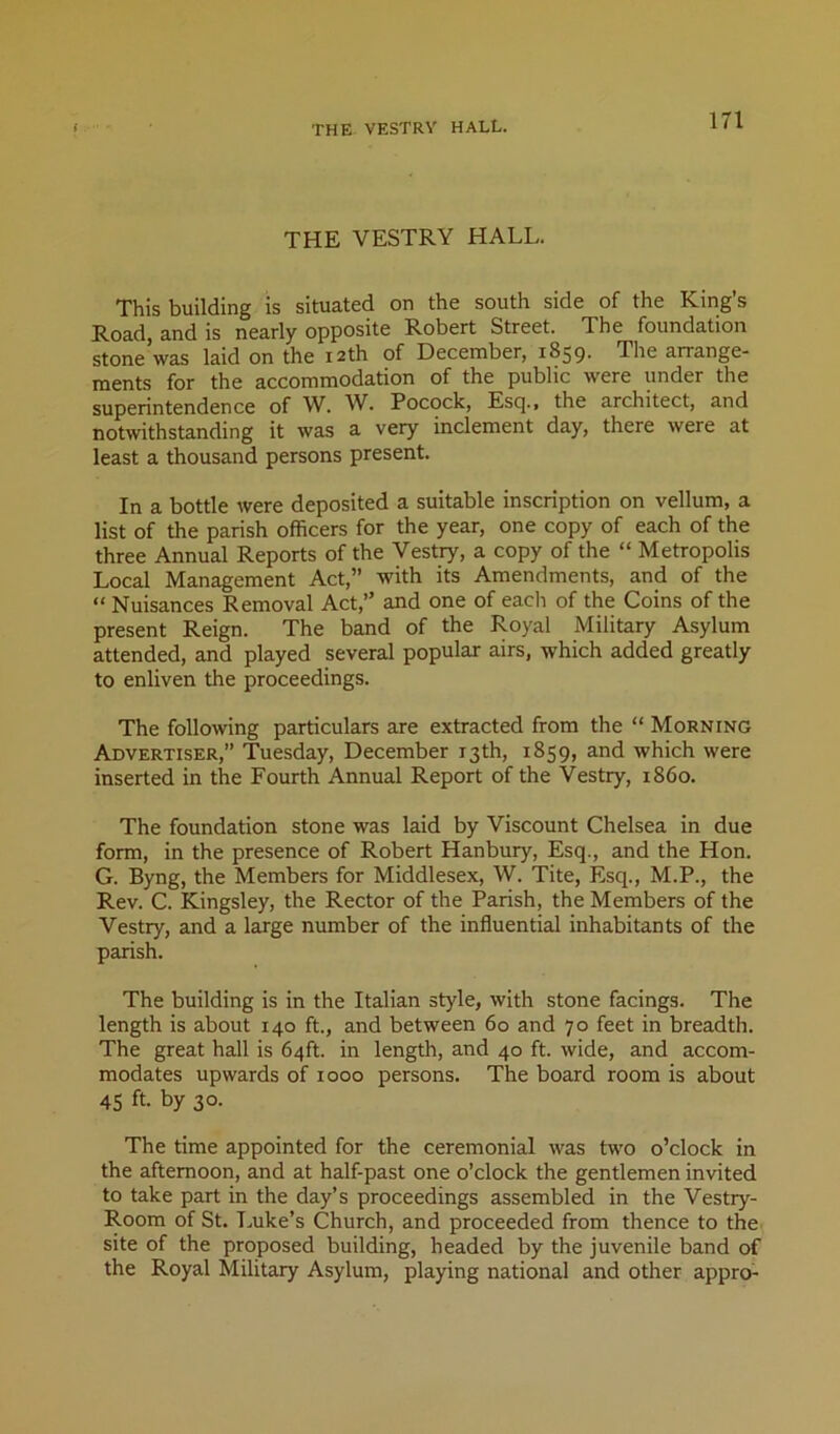 THE VESTRY HALL. This building is situated on the south side of the King’s Road, and is nearly opposite Robert Street. The foundation stone was laid on the 12th of December, 1859. The arrange- ments for the accommodation of the public were under the superintendence of W. W. Pocock, Escj., the architect, and notwithstanding it was a very inclement day, there were at least a thousand persons present. In a bottle were deposited a suitable inscription on vellum, a list of the parish officers for the year, one copy of each of the three Annual Reports of the Vestry, a copy of the “ Metropolis Local Management Act,” with its Amendments, and of the “ Nuisances Removal Act,” and one of each of the Coins of the present Reign. The band of the Royal Military Asylum attended, and played several popular airs, which added greatly to enliven the proceedings. The following particulars are extracted from the “ Morning Advertiser,” Tuesday, December 13th, 1859, and which were inserted in the Fourth Annual Report of the Vestry, i860. The foundation stone was laid by Viscount Chelsea in due form, in the presence of Robert Hanbury, Esq., and the Hon. G. Byng, the Members for Middlesex, W. Tite, Esq., M.P., the Rev. C. Kingsley, the Rector of the Parish, the Members of the Vestry, and a large number of the influential inhabitants of the parish. The building is in the Italian style, with stone facings. The length is about 140 ft., and between 60 and 70 feet in breadth. The great hall is 64ft. in length, and 40 ft. wide, and accom- modates upwards of 1000 persons. The board room is about 45 ft. by 30. The time appointed for the ceremonial was two o’clock in the afternoon, and at half-past one o’clock the gentlemen invited to take part in the day’s proceedings assembled in the Vestry- Room of St. T.uke’s Church, and proceeded from thence to the site of the proposed building, headed by the juvenile band of the Royal Military Asylum, playing national and other appro^
