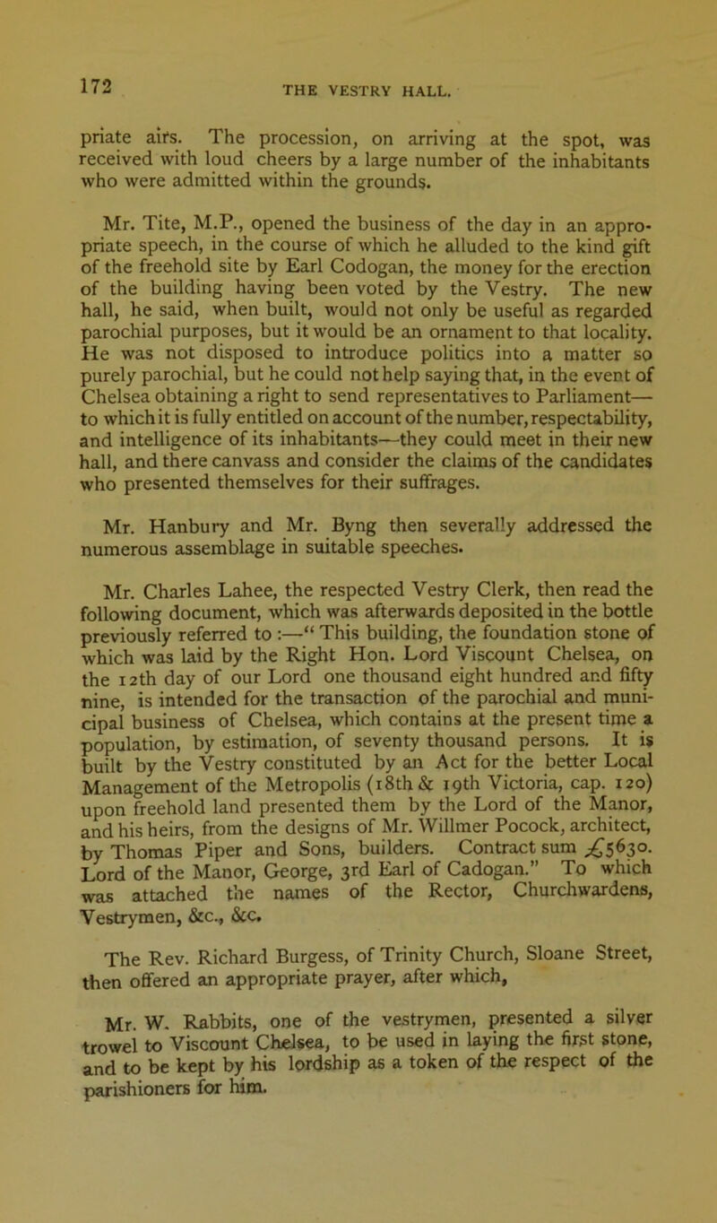 priate ail's. The procession, on arriving at the spot, was received with loud cheers by a large number of the inhabitants who were admitted within the grounds. Mr. Tite, M.P., opened the business of the day in an appro- priate speech, in the course of which he alluded to the kind gift of the freehold site by Earl Codogan, the money for the erection of the building having been voted by the Vestry. The new hall, he said, when built, would not only be useful as regarded parochial purposes, but it would be an ornament to that locality. He was not disposed to introduce politics into a matter so purely parochial, but he could not help saying that, in the event of Chelsea obtaining a right to send representatives to Parliament— to which it is fully entitled on account of the number, respectability, and intelligence of its inhabitants—they could meet in their new hall, and there canvass and consider the claims of the candidates who presented themselves for their suffrages. Mr. Hanbuiy and Mr. Byng then severally addressed the numerous assemblage in suitable speeches. Mr. Charles Lahee, the respected Vestry Clerk, then read the following document, which was afterwards deposited in the bottle previously referred to :—“ This building, the foundation stone of which was laid by the Right Hon. Lord Viscount Chelsea, on the 12th day of our Lord one thousand eight hundred and fifty nine, is intended for the transaction of the parochial and muni- cipal business of Chelsea, which contains at the present time a population, by estimation, of seventy thousand persons. It is built by the Vestry constituted by an Act for the better Local Management of the Metropolis (i8th& 19th Victoria, cap. 120) upon freehold land presented them by the Lord of the Manor, and his heirs, from the designs of Mr. Willmer Pocock, architect, by Thomas Piper and Sons, builders. Contract sum ^^5630. Lord of the Manor, George, 3rd Earl of Cadogan.” To which was attached the names of the Rector, Churchwardens, Vestrymen, &c., &c. The Rev. Richard Burgess, of Trinity Church, Sloane Street, then offered an appropriate prayer, after which, Mr. W, Rabbits, one of the vestrymen, presented a silver trowel to Viscount Chelsea, to be used in laying the first stone, and to be kept by his lordship as a token of the respect of the parishioners for him.