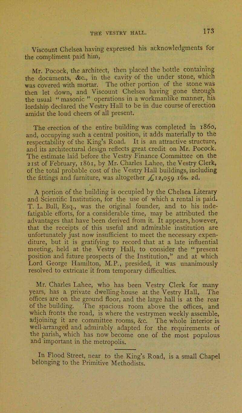 Viscount Chelsea having expressed his acknowledgments for the compliment paid him, Mr. Pocock, the architect, then placed the bottle containing the documents, <fcc., in the cavity of the under stone, which was covered wth mortar. The other portion of the stone was then let down, and Viscount Chelsea having gone through the usual “ masonic ” operations in a workmanlike manner, his lordship declared the Vestry Hall to be in due course of erection amidst the loud cheers of all present. The erection of the entire building was completed in i860, and, occupying such a central position, it adds materially to the respectability of the King’s Road. It is an attractive structure, and its architectural design reflects great credit on Mr. Pocock. The estimate laid before the Vestry Finance Committee on the 2ist of February, 1861, by Mr. Charles Lahee, the Vestry Clerk, of the total probable cost of the Vestry Hall buildings, including the fittings and furniture, was altogether .;:^i^i2,o59 i6s. 2d. A portion of the building is occupied by the Chelsea Literary and Scientific Institution, for the use of which a rental is paid. T. L. Bull, Esq., was the original founder, and to his inde- fatigable efforts, for a considerable time, may be attributed the advantages that have been derived from it. It appears, however, that the receipts of this useful and admirable institution are unfortunately just now insufficient to meet the necessary expen- diture, but it is gratifying to record that at a late influential meeting, held at the Vestry Hall, to consider the “ present position and future prospects of the Institution,” and at which Lord George Hamilton, M.P., presided, it was unanimously resolved to extricate it from temporary difficulties. Mr. Charles Lahee, who has been Vestry Clerk for many years, has a private dwelling-house at the Vestry Hall. The offices are on the ground floor, and the large hall is at the rear of the building. The spacious room above the offices, and which fronts the road, is where the vestrymen weekly assemble, adjoining it are committee rooms, &c. The whole interior is well-arranged and admirably adapted for the requirements of the parish, which has now become one of the most populous and important in the metropolis. In Flood Street, near to the King’s Road, is a small Chapel belonging to the Primitive Methodists.