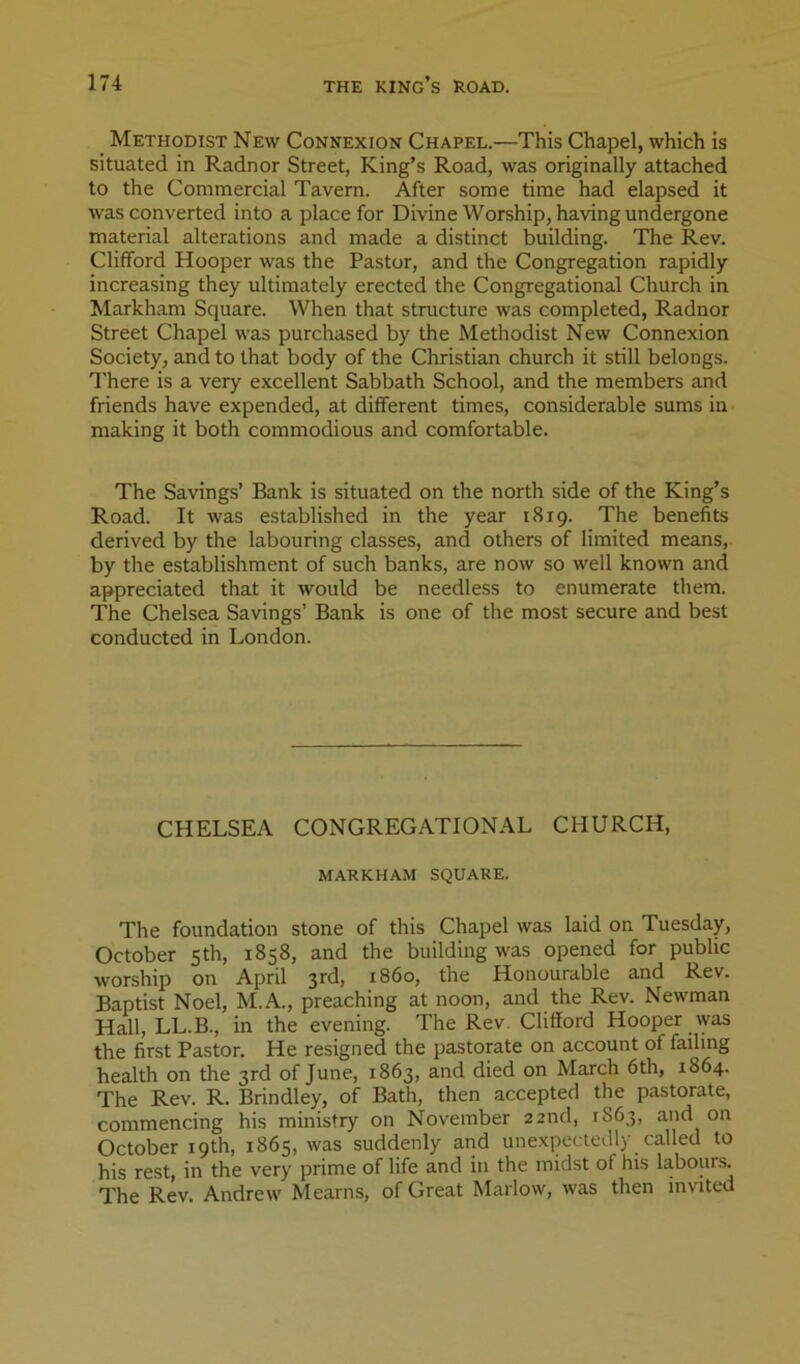 _ Methodist New Connexion Chapel.—This Chapel, which is situated in Radnor Street, King’s Road, was originally attached to the Commercial Tavern. After some time had elapsed it was converted into a place for Divine Worship, having undergone material alterations and made a distinct building. The Rev. Clifford Hooper was the Pastor, and the Congregation rapidly increasing they ultimately erected the Congregational Church in Markham Square. When that structure was completed, Radnor Street Chapel was purchased by the Methodist New Connexion Society, and to that body of the Christian church it still belongs. 'I'here is a very excellent Sabbath School, and the members and friends have expended, at different times, considerable sums in making it both commodious and comfortable. The Savings’ Bank is situated on the north side of the King’s Road. It was established in the year 1819. The benefits derived by the labouring classes, and others of limited means, by the establishment of such banks, are now so well known and appreciated that it would be needless to enumerate them. The Chelsea Savings’ Bank is one of the most secure and best conducted in London. CHELSEA CONGREGATIONAL CHURCH, MARKHAM SQUARE. The foundation stone of this Chapel was laid on Tuesday, October 5th, 1858, and the building was opened for public worship on April 3rd, i860, the Honourable and Rev. Baptist Noel, M.A., preaching at noon, and the Rev. Newman Hall, LL.B., in the evening. The Rev. Clifiord Hooper was the first Pastor. He resigned the pastorate on account of failing health on the 3rd of June, 1863, and died on March 6th, 1864. The Rev. R. Brindley, of Bath, then accepted the pastorate, commencing his ministry on November 22nd, 1863, and on October 19th, 1865, was suddenly and unexpectedly called to his rest, in the very prime of life and in the midst of his labours. The Rev. Andrew Mearns, of Great Marlow, was then invited
