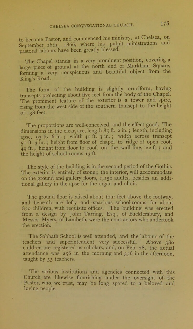 CHELSEA CONGREGATIONAL CHURCH. to become Pastor, and commenced his ministry, at Chelsea, on September i6th, 1866, where his pulpit ministrations and pastoral labours have been greatly blessed. The Chapel stands in a very prominent position, covering a large piece of ground at the north end of Markham Square, forming a very conspicuous and beautiful object from the King’s Road. The form of the building is slightly cruciform, having transepts projecting about five feet from the body of the Chapel. The prominent feature of the exterior is a tower and spire, rising from the west side of the southern transept to the height of 138 feet. The proportions are well-conceived, and the effect good. The dimensions in the clear, are, length 85 ft. 2 in.; length, including apse, 93 ft- 6 in. ; width 41 ft. 3 in. ; width across transept 51 ft. 3 in.; height from floor of chapel to ridge of open roof, 49 ft.; height from floor to roof, on the wall line, 22 ft. ; and the height of school rooms 13 ft. The style of the building is in the second period of the Gothic. The exterior is entirely of stone; the interior, will accommodate on the ground and gallery floors, 1,150 adults, besides an addi- tional gallery in the apse for the organ and choir. The ground floor is raised about four feet above the footway, and beneath are lofty and spacious school rooms for about 850 children, with requisite offices. The building was erected from a design by John Tarring, Esq., of Bucklersbury, and Messrs. Myers, of Lambeth, were the contractors who undertook the erection. The Sabbath School is well attended, and the labours of the teachers and superintendent very successful. Above 380 children are registered as scholars, and, on Feb. 28, the actual attendance was 256 in the morning and 356 in the afternoon, taught by 33 teachers. The various institutions and agencies connected with this Church are likewise flourishing under the oversight of the Pastor, who, we trust, may be long spared to a beloved and loving people.