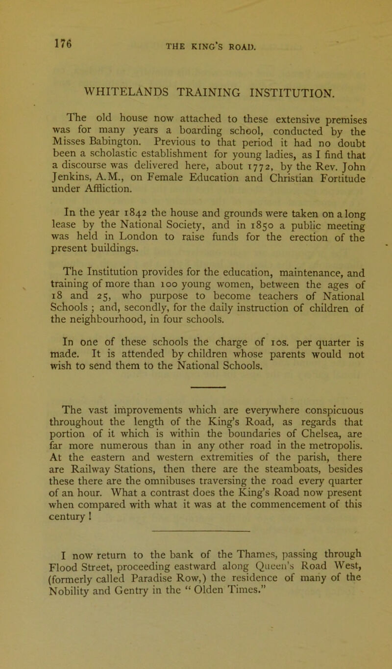 WHITELANDS TRAINING INSTITUTION. The old house now attached to these extensive premises was for many years a boarding school, conducted by the Misses Babington. Previous to that period it had no doubt been a scholastic establishment for young ladies, as I find that a discourse was delivered here, about 1772, by the Rev. John Jenkins, A.M., on Female Education and Christian Fortitude under Affliction. In the year 1842 the house and grounds were taken on along lease by the National Society, and in 1850 a public meeting was held in London to raise funds for the erection of the present buildings. The Institution provides for the education, maintenance, and training of more than 100 young women, between the ages of 18 and 25, who purpose to become teachers of National Schools ; and, secondly, for the daily instruction of children of the neighbourhood, in four schools. In one of these schools the charge of los. per quarter is made. It is attended by children whose parents would not wish to send them to the National Schools. The vast improvements which are everywhere conspicuous throughout the length of the King’s Road, as regards that portion of it which is within the boundaries of Chelsea, are far more numerous than in any other road in the metropolis. At the eastern and western extremities of the parish, there are Railway Stations, then there are the steamboats, besides these there are the omnibuses traversing the road every quarter of an hour. What a contrast does the King’s Road now present when compared with what it was at the commencement of this century 1 I now return to the bank of the Thames, passing through Flood Street, proceeding eastward along Queen’s Road West, (formerly called Paradise Row,) the residence of many of the Nobility and Gentry in the “ Olden Times.”