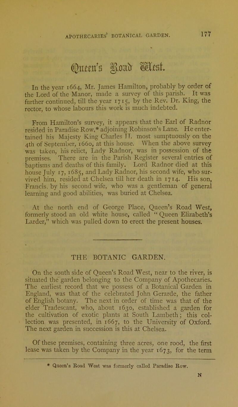 In the year 1664, Mr. James Hamilton, probably by order of the Lord of the Manor, made a survey of this parish. It was further continued, till the year 1715, by the Rev. Dr. King, the rector, to whose labours this work is much indebted. From Hamilton’s survey, it appears that the Earl of Radnor resided in Paradise Row,* adjoining Robinson’s Lane. He enter- tained his Majesty King Charles IT. most sumptuously on the 4th of September, 1660, at this house. When the above survey was taken, his relict, Lady Radnor, was in possession of the premises. There are in the Parish Register several entries of baptisms and deaths of this family. Lord Radnor died at this house July 17, 1685, and Lady Radnor, his second wife, who sur- vived him, resided at Chelsea till her death in 1714. His son, Francis, by his second wife, who was a gentleman of general learning and good abilities, was buried at Chelsea. At the north end of George Place, Queen’s Road West, formerly stood an old white house, called “ Queen Elizabeth’s Larder,” which was pulled down to erect the present houses. THE BOTANIC GARDEN. On the south side of Queen’s Road West, near to the river, is situated the*garden belonging to the Company of Apothecaries. The earliest record that we possess of a Botanical Garden in England, was that of the celebrated John Gerarde, the father of English botany. The next in order of time was that of the elder Tradescant, who, about 1630, established a garden for the cultivation of exotic plants at South Lambeth; this col- lection was presented, in 1667, to the University of Oxford. The next garden in succession is this at Chelsea. Of these premises, containing three acres, one rood, the first lease was taken by the Company in the year 1673, for the term * Queen’s Road West was formerly called Paradise Row.