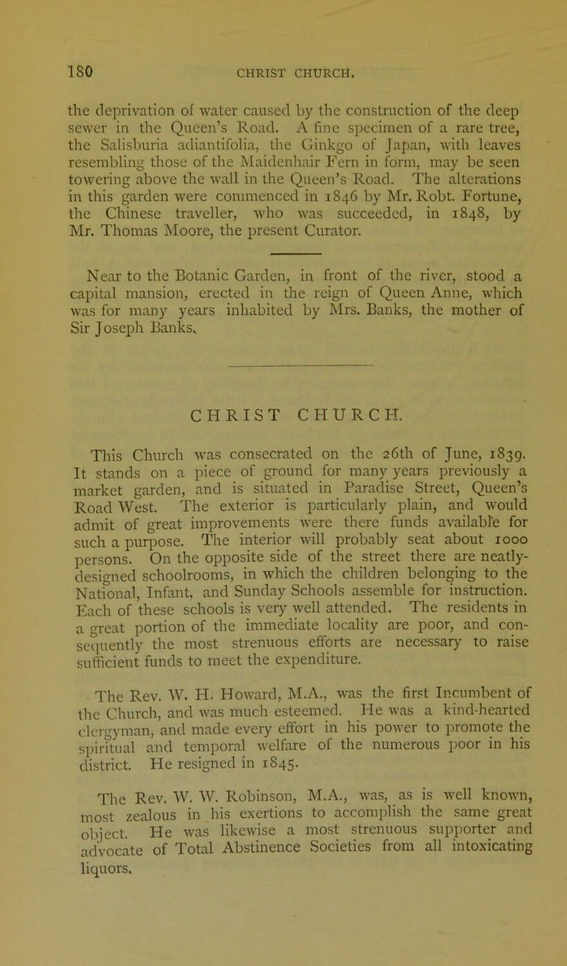 the deprivation of water caused by the construction of the deep sewer in the Queen’s Road. A fine specimen of a rare tree, the Salisburia adiantifolia, the Ginkgo of Japan, with leaves resembling those of the Maidenhair Fern in form, may be seen towering above the wall in the Queen’s Road. The alterations in this garden were commenced in 1846 by Mr. Robt. Fortune, the Chinese traveller, who was succeeded, in 1848, by Mr. Thomas Moore, the present Curator. Near to the Botanic Garden, in front of the river, stood a capital mansion, erected in the reign of Queen Anne, which was for many years inhabited by Mrs. Banks, the mother of Sir Joseph Banks. CHRIST CHURCH. This Church was consecrated on the 26th of June, 1839. It stands on a piece of ground for many years previously a market garden, and is situated in Paradise Street, Queen’s Road West. The e.xterior is particularly plain, and would admit of great improvements were there funds available for such a purpose. The interior will probably seat about 1000 persons. On the opposite side of the street there are neatly- designed schoolrooms, in which the children belonging to the National, Infant, and Sunday Schools assemble for instruction. Each of these schools is very well attended. The residents in a great portion of the immediate locality are poor, and con- sequently the most strenuous efforts are necessary to raise sufficient funds to meet the expenditure. The Rev. W. H. Howard, M.A., was the first Incumbent of the Church, and was much esteemed. He was a kind-hearted clergyman, and made every effort in his power to promote the spiritual and temporal welfare of the numerous poor in his district. He resigned in 1845. The Rev. W. W. Robinson, M.A., was, as is well known, most zealous in his exertions to accomjdish the same great object. He was likewise a most strenuous supporter and advocate of Total Abstinence Societies from all intoxicating liquors.