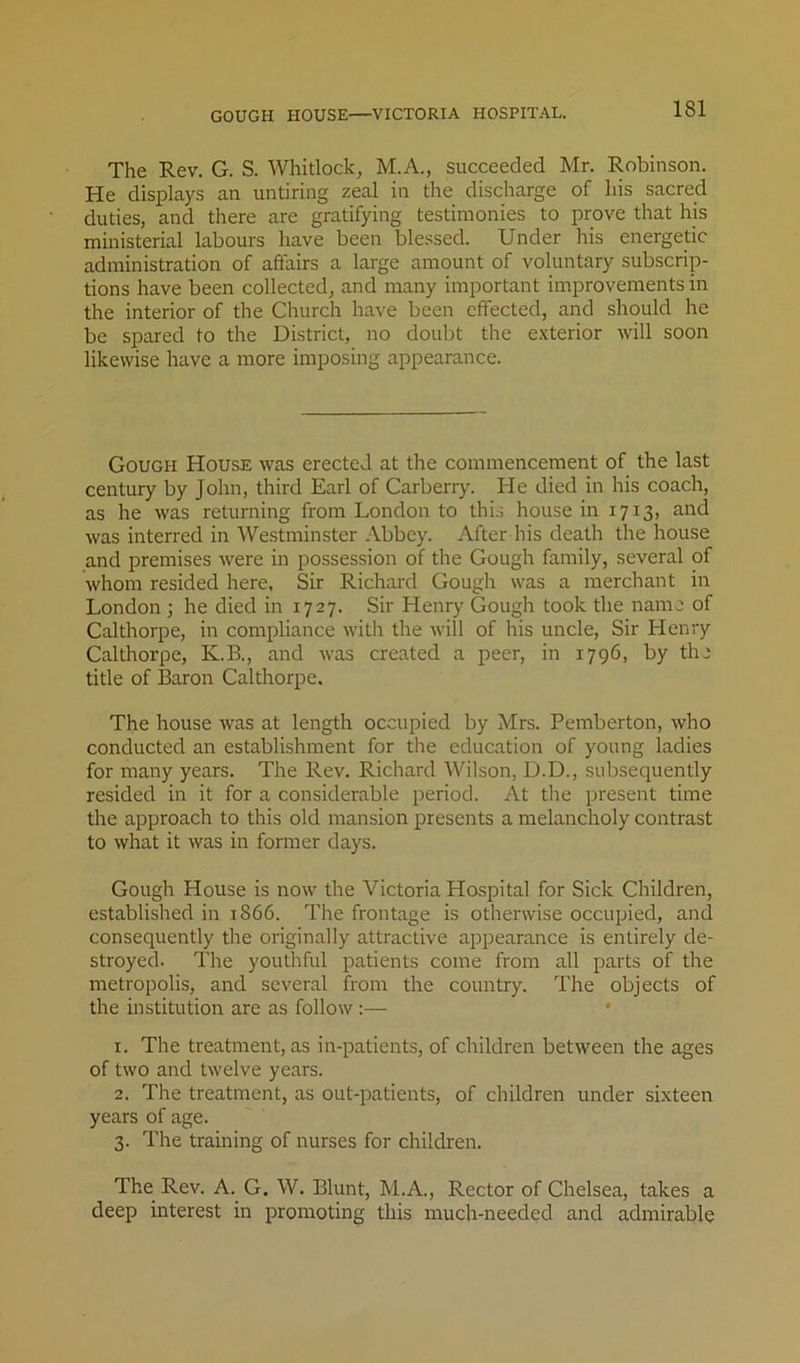 GOUGH HOUSE—VICTORIA HOSPITAL. The Rev. G. S. Whitlock, M.A., succeeded Mr. Robinson. He displays an untiring zeal in the discharge of his sacred duties, and there are gratifying testimonies to prove that his ministerial labours have been blessed. Under his energetic administration of affairs a large amount of voluntary subscrip- tions have been collected, and many important improvements in the interior of the Church have been effected, and should he be spared to the District, no doubt the exterior will soon likewise have a more imposing appearance. Gough House was erected at the commencement of the last century by John, third Earl of Carberry. He died in his coach, as he was returning from London to this house in 1713, and was interred in Westminster Abbey. After his death the house and premises were in possession of the Gough family, several of whom resided here. Sir Richard Gougli was a merchant in London ; he died in 1727. Sir Henry Gough took the name of Calthorpe, in compliance with the will of his uncle. Sir Henry Calthorpe, K.B., and was created a peer, in 1796, by the title of Baron Calthorpe. The house was at length occupied by Mrs. Pemberton, who conducted an establishment for the education of young ladies for many years. The Rev. Richard Wilson, D.D., subsequently resided in it for a considerable period. At tlie present time the approach to this old mansion presents a melancholy contrast to what it was in former days. Gough House is now the Victoria Hospital for Sick Children, established in 1866. The frontage is otherwise occupied, and consequently the originally attractive appearance is entirely de- stroyed. The youthful patients come from all parts of the metropolis, and several from the country. The objects of the institution are as follow :— • 1. The treatment, as in-patients, of children between the ages of two and twelve years. 2. The treatment, as out-patients, of children under sixteen years of age. 3. The training of nurses for children. The Rev. A. G, W. Blunt, M.A., Rector of Chelsea, takes a deep interest in promoting this much-needed and admirable
