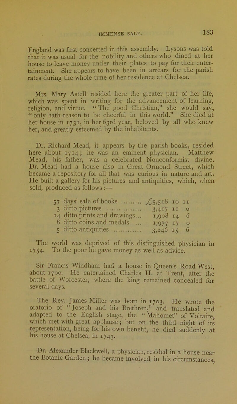IMMENSE SALE. England was first concerted in this assembly. Lysons was told that it was usual for the nobility and others who dined at her house to leave money under their plates to pay for their enter- tainment. She appears to have been in arrears for the parish rates during the whole time of her residence at Chelsea. Mrs. Mary Astell resided here the greater part of her life, which was spent in writing for the advancement of learning, religion, and virtue. “ The good Christian,” she would say, “ only hath reason to be cheerful in this world.” She died at her house in 1731, in her 63rd year, beloved by all who knew her, and greatly esteemed by the inhabitants. Dr. Richard Mead, it appears by the parish books, resided here about 1714; he Was an eminent physician. Matthew Mead, his father, was a celebrated Nonconformist divine. Dr. Mead had a house also in Great Ormond Street, which became a repository for all that was curious in nature and art. He built a gallery for his pictures and antiquities, which, when sold, produced as follows :— 57 days’sale of books ;^5>5i8 10 ii 3 ditto pictures 3>4i7 u o 14 ditto prints and drawings... 1,908 14 6 8 ditto coins and medals ... 1,977 17 ° 5 ditto antiquities ^5 d The world was deprived of this distinguished physician in 1754. To the poor lie gave money as well as advice. Sir Francis Windham had a house in Queen’s Road West, about 1700. He entertained Charles II. at Trent, after the battle of Worcester, where the king remained concealed for several days. The Rev. James Miller was born in 1703. He wrote the oratorio of “Joseph and his Brethren,” and translated and adapted to the English stage, the “ Mahomet” of Voltaire, which met with great applause ; but on the third night of its representation, being for his own benefit, he died suddenly at his house at Chelsea, in 1743. Dr. Alexander Blackwell, a physician, resided in a house near the Botanic Garden; he became involved in his circumstances,
