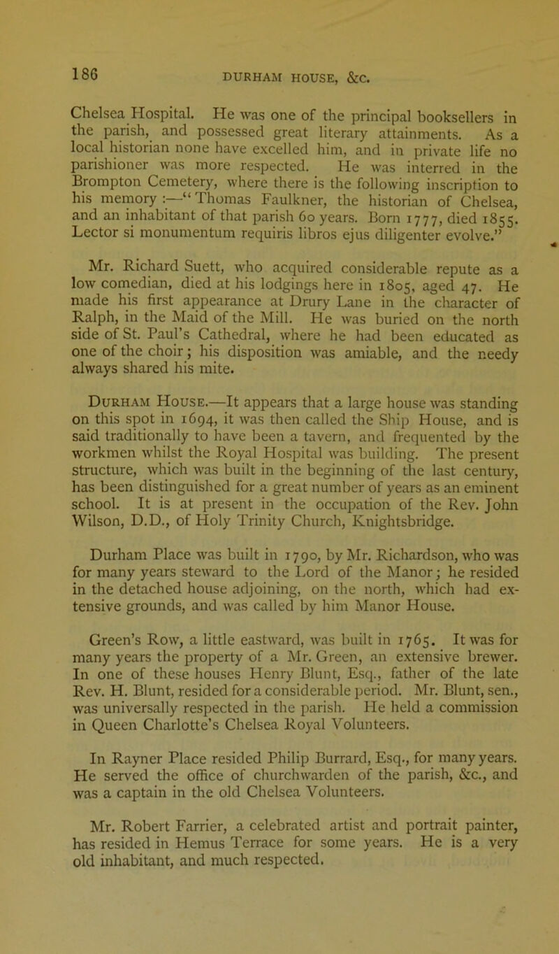 DURHAM HOUSE, &C. Chelsea Hospital. He was one of the principal booksellers in the parish, and possessed great literary attainments. As a local historian none have excelled him, and in private life no parishioner was more respected. He was interred in the Brompton Cemetery, where there is the following inscription to his meinory “ Thomas Faulkner, the historian of Chelsea, and an inhabitant of that parish 6o years. Born 1777, died 1855. Lector si raonumentum requiris libros ejus diligenter evolve.” Mr. Richard Suett, who acquired considerable repute as a low comedian, died at his lodgings here in 1805, aged 47. He made his first appearance at Drury Lane in the character of Ralph, in the Maid of the Mill. He was buried on the north side of St. Paul’s Cathedral, where he had been educated as one of the choir; his disposition was amiable, and the needy always shared his mite. Durham House.—It appears that a large house was standing on this spot in 1694, it was then called the Ship House, and is said traditionally to have been a tavern, and frequented by the workmen whilst the Royal Hospital was building. The present structure, which was built in the beginning of the last century, has been distinguished for a great number of years as an eminent school. It is at present in the occupation of the Rev. John Wilson, D.D., of Holy Trinity Church, Knightsbridge. Durham Place was built in 1790, by Mr. Richardson, who was for many years steward to the Lord of the Manor; he resided in the detached house adjoining, on the north, which had e.x- tensive grounds, and was called by him Manor House. Green’s Row, a little eastward, was built in 1765. It was for many years the property of a Mr. Green, an extensive brewer. In one of these houses Henry Blunt, Esq., father of the late Rev. H. Blunt, resided for a considerable period. Mr. Blunt, sen., was universally respected in the parish. He held a commission in Queen Charlotte’s Chelsea Royal Volunteers. In Rayner Place resided Philip Burrard, Esq., for many years. He served the office of churchwarden of the parish, &c., and was a captain in the old Chelsea Volunteers. Mr. Robert Farrier, a celebrated artist and portrait painter, has resided in Hemus Terrace for some years. He is a very old inhabitant, and much respected.