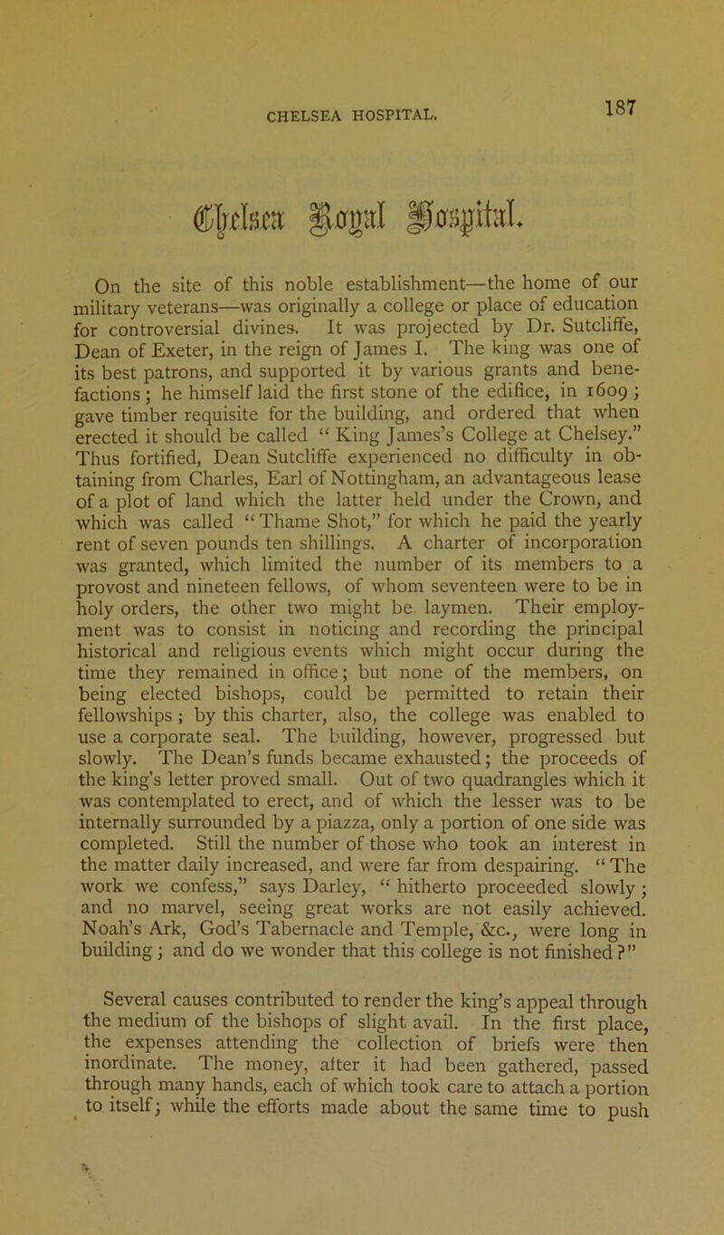 On the site of this noble establishment—the home of our military veterans—was originally a college or place of education for controversial divines. It was projected by Dr. Sutcliffe, Dean of Exeter, in the reign of James I. The king was one of its best patrons, and supported it by various grants and bene- factions ; he himself laid the first stone of the edifice, in 1609 ; gave timber requisite for the building, and ordered that when erected it should be called “ King James’s College at Chelsey.” Thus fortified, Dean Sutcliffe experienced no difficulty in ob- taining from Charles, Earl of Nottingham, an advantageous lease of a plot of land which the latter held under the Crown, and which was called “ Thame Shot,” for which he paid the yearly rent of seven pounds ten shillings. A charter of incorporation was granted, which limited the number of its members to a provost and nineteen fellows, of whom seventeen were to be in holy orders, the other two might be laymen. Their employ- ment was to consist in noticing and recording the principal historical and religious events which might occur during the time they remained in office; but none of the members, on being elected bishops, could be permitted to retain their fellowships ; by this charter, also, the college was enabled to use a corporate seal. The building, however, progressed but slowly. The Dean’s funds became exhausted; the proceeds of the king’s letter proved small. Out of two quadrangles which it was contemplated to erect, and of which the lesser was to be internally surrounded by a piazza, only a portion of one side was completed. Still the number of those who took an interest in the matter daily increased, and were far from despairing. “ The work we confess,” says Darley, “ hitherto proceeded slowly; and no marvel, seeing great works are not easily achieved. Noah’s Ark, God’s Tabernacle and Temple, &c., were long in building; and do we wonder that this college is not finished ?” Several causes contributed to render the king’s appeal through the medium of the bishops of slight avail. In the first place, the expenses attending the collection of briefs were then inordinate. The money, after it had been gathered, passed through many hands, each of which took care to attach a portion ^ to itself 3 while the efforts made about the same time to push
