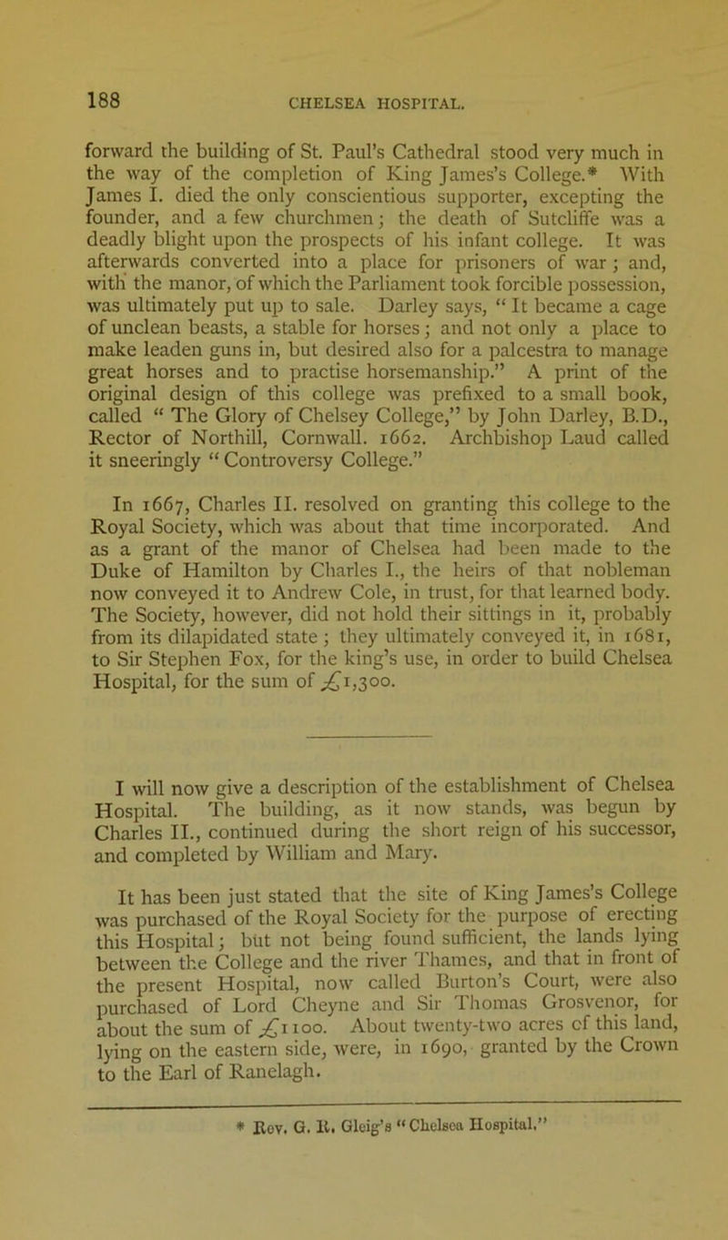 forward the building of St. Paul’s Cathedral stood very much in the way of the completion of King James’s College.* With James I. died the only conscientious supporter, e.xcepting the founder, and a few churchmen; the death of Sutcliffe was a deadly blight upon the prospects of his infant college. It was afterwards converted into a place for prisoners of war; and, with the manor, of which the Parliament took forcible possession, was ultimately put up to sale. Darley says, “ It became a cage of unclean beasts, a stable for horses; and not only a place to make leaden guns in, but desired also for a palcestra to manage great horses and to practise horsemanship.” A print of the original design of this college was prefixed to a small book, called “ The Glory of Chelsey College,” by John Darley, B.D., Rector of Northill, Cornwall. 1662. Archbishop Laud called it sneeringly “ Controversy College.” In 1667, Charles II. resolved on granting this college to the Royal Society, which was about that time incorporated. And as a grant of the manor of Chelsea had been made to the Duke of Hamilton by Charles I., the heirs of that nobleman now conveyed it to Andrew Cole, in trust, for that learned body. The Society, however, did not hold their sittings in it, probably from its dilapidated state ; they ultimately conveyed it, in 1681, to Sir Stephen Fox, for the king’s use, in order to build Chelsea Hospital, for the sum of ;^i,3oo. I will now give a description of the establishment of Chelsea Hospital. The building, as it now stands, was begun by Charles II., continued during the short reign of his successor, and completed by William and Mary. It has been just stated that the site of King James’s College was purchased of the Royal Society for the purpose of erecting this Hospital; but not being found sufficient, the lands lying between the College and the river Thames, and that in front of the present Hospital, now called Burton’s Court, were also purchased of Lord Cheyne and Sir Thomas Grosvenor, for about the sum of 100. About twenty-two acres of this land, lying on the eastern side, were, in 1690, granted by the Crown to the Earl of Ranelagh. * Eov. G. It. Gleig’8 “ Clielsca Hospital.”