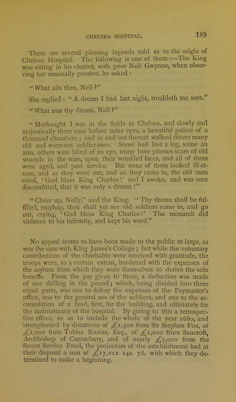 There are several pleasing legends told as to the origin of Chelsea Hospital. The following is one of them :—The King was sitting in his chariot, with poor Nell Gwynne, when obser- ving her unusually pensive, he asked : “ What ails thee, Nell ? ” She replied : “ A dream I had last night, troubleth me sore.” “What was thy dream, Nell ?” “ Methought I was in the fields at Chelsea, and slowly and majestically there rose before mine eyes, a beautiful palace of a thousand chambers ; and in and out thereat walked divers many old and worn-out soldier-men. Some had lost a leg, some an arm, others were blind of an eye, many bore piteous scars of old wounds in the wars, upon their wrinkled faces, and all of them were aged, and past service. But none of them looked ill-at- ease, and as they went out, and as. they came in, the old men cried, ‘ God bless King Charles ! ’ and I awoke, and was sore discomfitted, that it was only a dream !” “ Cheer up, Nelly,” said the King. “ Thy dream shall be ful- filled, mayhap, thou shalt yet see old soldiers come in, and go out, crying, ‘ God bless King Charles! ’ The monarch did violence to his infirmity, and kept his word.” No appeal seems to have been made to the public at large, as was the case with King James’s College ; but while the voluntary contributions of the charitable were received with gratitude, the troops were, to a certain extent, burdened with the expenses of the asylum from which they were themselves to derive the sole benefit. From the pay given to these, a deduction was made of one shilling in the pound; which, being divided into three equal parts, was one to defray the expenses ot the Paymaster’s office, one to the general use of the soldiers, and one to the ac- cumulation of a fund, first, for the building, and ultimately for the maintenance of the hospital. By giving to this a retrospec- tive effect, so as to include the whole of the year 1680, and strengthened by donations of ;^i,30o from Sir Stephen Fox, of ;i{ji,ooo from Tobias Rustas, Esq., of ;,^i,ooo from Sancroft, Archbishop of Canterbury, and of nearly j£t,oqo from the Secret Service Fnnd, the projectors of the establishment had at their disposal a sum of ^17,012 14s. yd. with which they de- termined to make a beginning.
