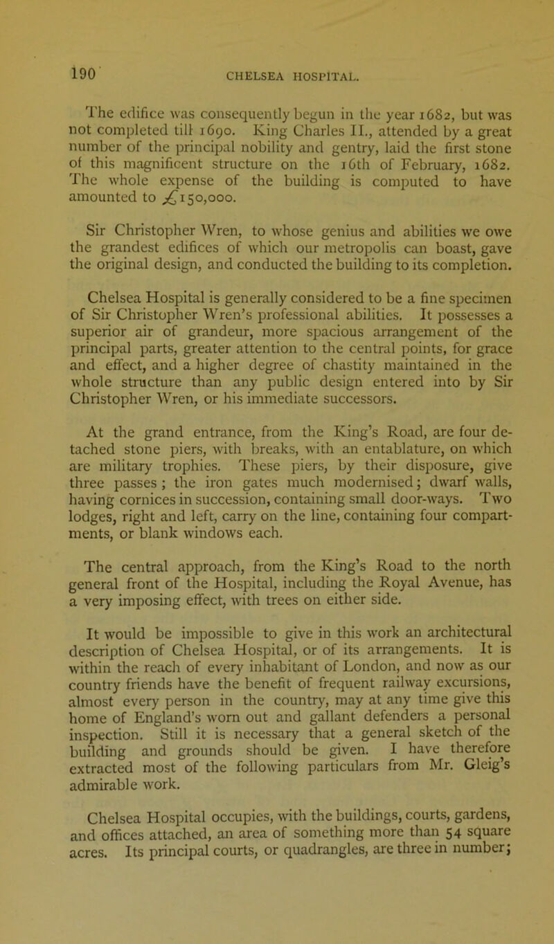 The edifice was consequently begun in the year 1682, but was not completed till 1690. King Charles II., attended by a great number of the principal nobility and gentry, laid the first stone of this magnificent structure on the i6th of February, 1682. The whole expense of the building is computed to have amounted to 50,000. Sir Christopher Wren, to whose genius and abilities we owe the grandest edifices of which our metropolis can boast, gave the original design, and conducted the building to its completion. Chelsea Hospital is generally considered to be a fine specimen of Sir Christopher Wren’s professional abilities. It possesses a superior air of grandeur, more spacious arrangement of the principal parts, greater attention to the central points, for grace and effect, and a higher degi'ee of chastity maintained in the whole structure than any public design entered into by Sir Christopher Wren, or his immediate successors. At the grand entrance, from the King’s Road, are four de- tached stone piers, with lireaks, with an entablature, on which are military trophies. These piers, by their disposure, give three passes ; the iron gates much modernised; dwarf walls, having cornices in succession, containing small door-ways. Two lodges, right and left, carry on the line, containing four compart- ments, or blank windows each. The central approach, from the King’s Road to the north general front of the Hospital, including the Royal Avenue, has a very imposing effect, with trees on either side. It would be impossible to give in this work an architectural description of Chelsea Hospital, or of its arrangements. It is within the reach of every inhabitant of London, and now as our country friends have the benefit of frequent railway excursions, almost every person in the country, may at any time give this home of England’s worn out and gallant defenders a personal inspection. Still it is necessary that a general sketch of the building and grounds should be given. I have therefore extracted most of the following particulars from Mr. Gleig’s admirable work. Chelsea Hospital occupies, with the buildings, courts, gardens, and offices attached, an area of something more than 54 square acres. Its principal courts, or quadrangles, are three in number;
