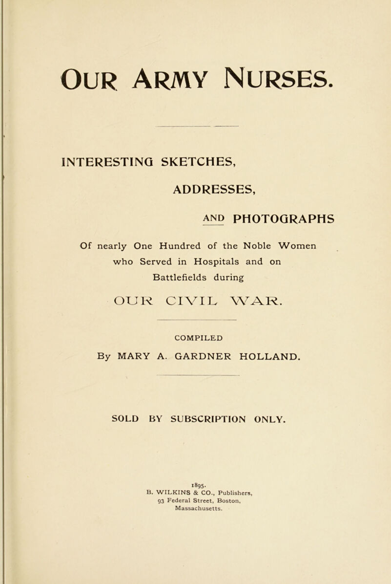 Our Army Nurses. INTERESTING SKETCHES, ADDRESSES, and PHOTOGRAPHS Of nearly One Hundred of the Noble Women who Served in Hospitals and on Battlefields during OUR CIVIL WAR. COMPILED By MARY A. GARDNER HOLLAND. SOLD BY SUBSCRIPTION ONLY. 1895. B. WILKINS & CO., Publishers, 93 Federal Street, Boston, Massachusetts.