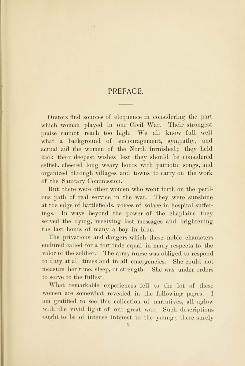 PREFACE. Orators find sources of eloquence in considering the part which woman played in our Civil War. Their strongest praise cannot reach too high. We all know full well what a background of encouragement, sympathy, and actual aid the women of the North furnished; they held back their deepest wishes lest they should be considered selfish, cheered long weary hours with patriotic songs, and organized through villages and towns to carry on the work of the Sanitary Commission. But there were other women who went forth on the peril- ous path of real service in the war. They were sunshine at the edge of battlefields, voices of solace in hospital suffer- ings. In ways beyond the power of the chaplains they served the dying, receiving last messages and brightening the last hours of many a boy in blue. The privations and dangers which these noble characters endured called for a fortitude equal in many respects to the valor of the soldier. The army nurse was obliged to respond to duty at all times and in all emergencies. She could not measure her time, sleep, or strength. She was under orders to serve to the fullest. What remarkable experiences fell to the lot of these women are somewhat revealed in the following pages. I am gratified to see this collection of narratives, all aglow with the vivid light of our great war. Such descriptions ought to be of intense interest to the young; there surely