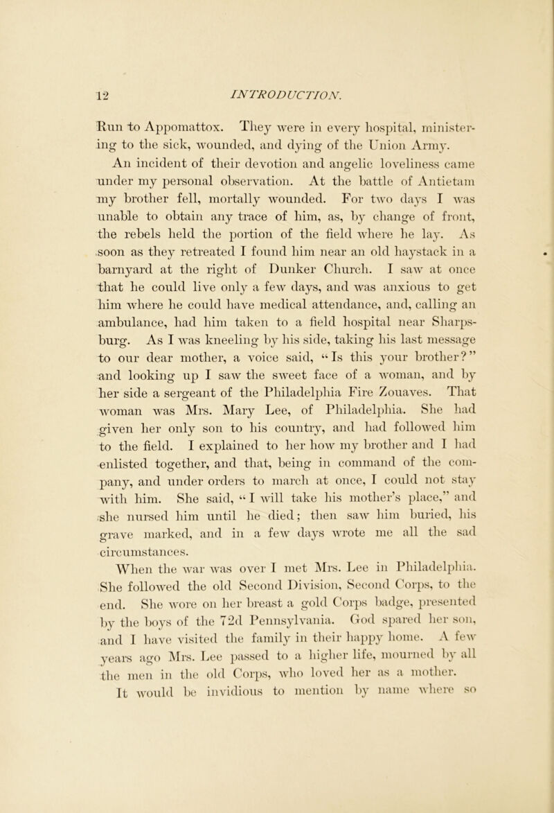 Run to Appomattox. They were in every hospital, minister- ing to the sick, wounded, and dying of the Union Army. An incident of their devotion and angelic loveliness came under my personal observation. At the battle of Antietam my brother fell, mortally wounded. For two days I was unable to obtain any trace of him, as, by change of front, the rebels held the portion of the field where he lay. As .soon as they retreated I found him near an old haystack in a barnyard at the right of Bunker Church. I saw at once that he could live only a few days, and was anxious to get him where he could have medical attendance, and, calling an ambulance, had him taken to a held hospital near Sharps- burg. As I was kneeling by his side, taking his last message to our dear mother, a voice said, “Is this your brother?” and looking up I saw the sweet face of a woman, and by her side a sergeant of the Philadelphia Fire Zouaves. That woman was Mrs. Mary Lee, of Philadelphia. She had given her only son to his country, and had followed him to the held. I explained to her how my brother and I had enlisted together, and that, being in command of the com- pany, and under orders to march at once, I could not stay with him. She said, “ I will take his mother’s place,” and .she nursed him until he died; then saw him buried, his grave marked, and in a few days wrote me all the sad circumstances. When the war was over I met Mrs. Lee in Philadelphia. She followed the old Second Division, Second Corps, to the end. She wore on her breast a gold Corps badge, presented by the boys of the 72d Pennsylvania. God spared her son, and I have visited the family in their happy home. A few years ago Mrs. Lee passed to a higher life, mourned by all the men in the old Corps, who loved her as a mother. It would be invidious to mention by name where so