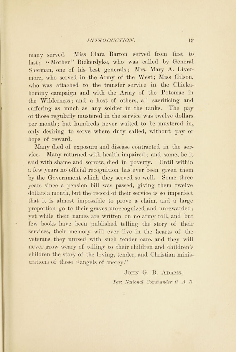many served. Miss Clara Barton served from first to last; “Mother” Bickerdyke, who was called by General Sherman, one of his best generals; Mrs. Mary A. Liver- more, who served in the Army of the West; Miss Gilson, who was attached to the transfer service in the Chicka- liominy campaign and with the Army of the Potomac in the Wilderness; and a host of others, all sacrificing and suffering as much as any soldier in the ranks. The pay of those regularly mustered in the service was twelve dollars per month; but hundreds never waited to be mustered in, only desiring to serve where duty called, without pay or hope of reward. Many died of exposure and disease contracted in the ser- vice. Many returned with health impaired; and some, be it said with shame and sorrow, died in poverty. Until within a few years no official recognition has ever been given them by the Government which they served so well. Some three years since a pension bill was passed, giving them twelve dollars a month, but the record of their service is so imperfect that it is almost impossible to prove a claim, and a large proportion go to their graves unrecognized and unrewarded; yet while their names are written on no army roll, and but few books have been published telling the story of their services, their memory will ever live in the hearts of the veterans they nursed with such tender care, and they will never grow weary of telling to their children and children’s children the story of the loving, tender, and Christian minis- trations of those “angels of mercy.” Johx G. B. Adams, Fast National Commander G. A. R.