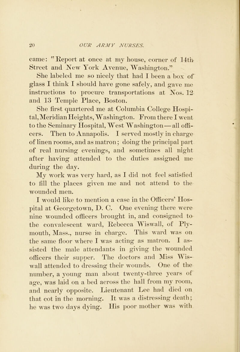 came: Report at once at my house, corner of 14th Street and New York Avenue, Washington.” She labeled me so nicely that had I been a box of glass I think I should have gone safely, and gave me instructions to procure transportations at Nos. 12 and 13 Temple Place, Boston. She first quartered me at Columbia College Hospi- tal, Meridian Heights, Washington. From there I went to the Seminary Hospital, West Washington—all offi- cers. Then to Annapolis. I served mostly in charge of linen rooms, and as matron; doing the principal part of real nursing evenings, and sometimes all night after having attended to the duties assigned me during the day. My work was very hard, as I did not feel satisfied to fill the places given me and not attend to the wounded men. I would like to mention a case in the Officers’ Hos- pital at Georgetown, D. C. One evening there were nine wounded officers brought in, and consigned to the convalescent ward, Rebecca Wiswall, of Ply- mouth, Mass., nurse in charge. This ward was on the same floor where I was acting as matron. I as- sisted the male attendants in giving the wounded officers their supper. The doctors and Miss Wis- wall attended to dressing their wounds. One of the number, a young man about twenty-three years of age, was laid on a bed across the hall from my room, and nearly opposite. Lieutenant Lee had died on that cot in the morning. It was a distressing death; he was two days dying. His poor mother was with