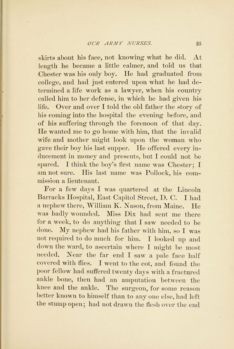 skirts about his face, not knowing what he did. At length he became a little calmer, and told us that Chester was his only boy. He had graduated from college, and had just entered upon what he had de- termined a life work as a lawyer, when his country called him to her defense, in which he had given his life. Over and over I told the old father the story of his coming into the hospital the evening before, and of his suffering through the forenoon of that day. He wanted me to go home with him, that the invalid wife and mother might look upon the woman who gave their boy his last supper. He offered every in- ducement in money and presents, but I could not be spared. I think the boy’s first name was Chester; I am not sure. His last name was Pollock, his com- mission a lieutenant. For a few days I was quartered at the Lincoln Barracks Hospital, East Capitol Street, D. C. I had a nephew there, William Iv. Nason, from Maine. He was badly wounded. Miss Dix had sent me there for a week, to do anything that I saw needed to be done. My nephew had his father with him, so I was not required to do much for him. I looked up and down the ward, to ascertain where I might be most needed. Near the far end I saw a pale face half covered with flies. I went to the cot, and found the poor fellow had suffered twenty days with a fractured ankle bone, then had an amputation between the knee and the ankle. The surgeon, for some reason better known to himself than to any one else, had left the stump open; had not drawn the flesh over the end