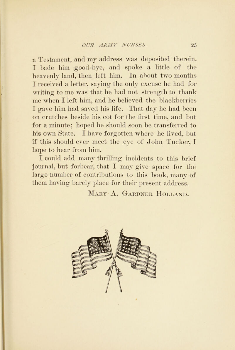 a Testament, and my address was deposited therein. T bade him good-bye, and spoke a little of the heavenly land, then left him. In about two months I received a letter, saying the only excuse he had for writing to me was that he had not strength to thank me when I left him, and he believed the blackberries I gave him had saved his life. That day he had been on crutches beside his cot for the first time, and but for a minute; hoped he should soon be transferred to his own State. I have forgotten where he lived, but if this should ever meet the eye of John Tucker, I hope to hear from him. I could add many thrilling incidents to this brief journal, but forbear, that I may give space for the large number of contributions to this book, many of them having barely place for their present address. Mary A. Gardner Holland.