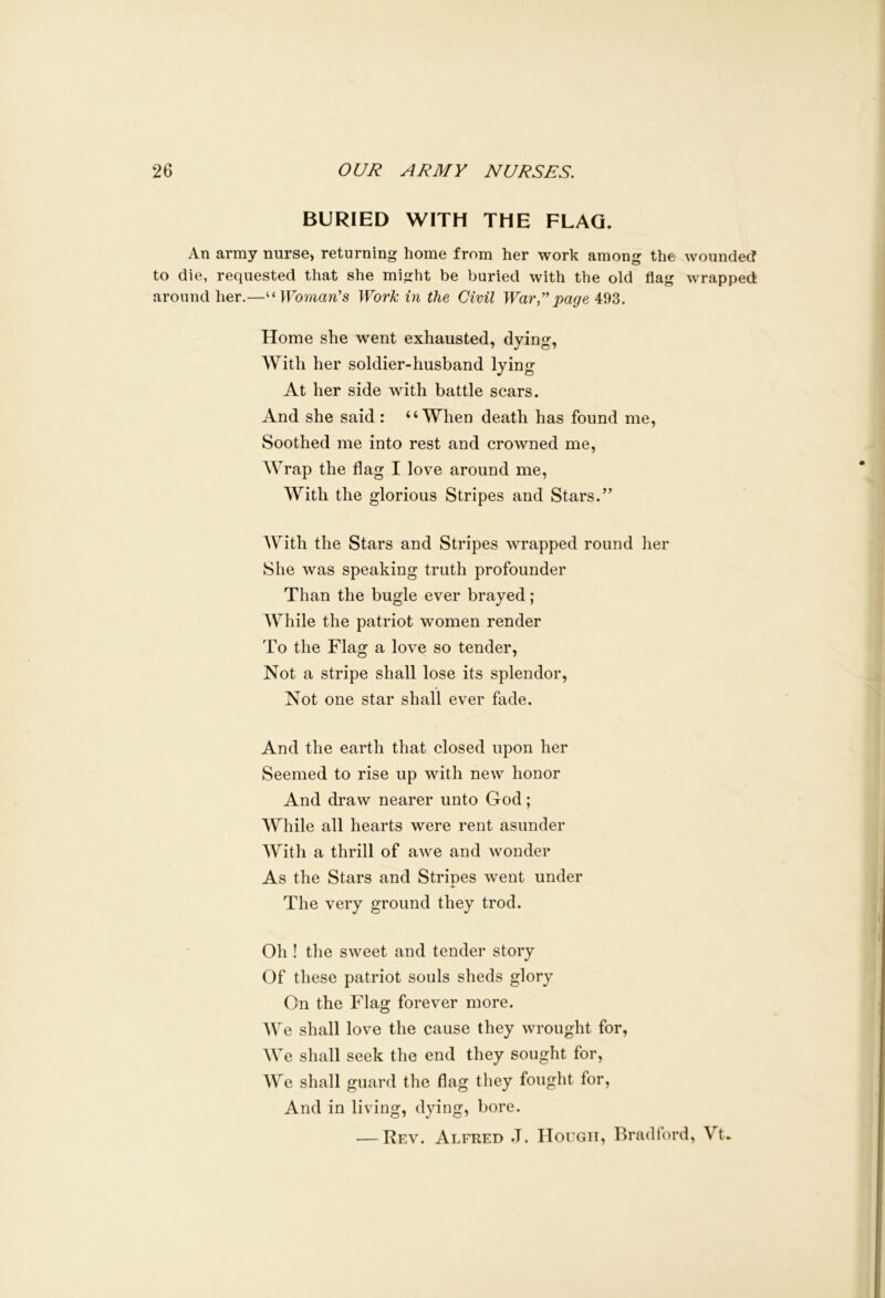 BURIED WITH THE FLAG. An army nurse, returning home from her work among the wounded to die, requested that she might be buried with the old flag wrapped around her.—uWoman's Work in the Civil War,” page 493. Home she went exhausted, dying, With her soldier-husband lying At her side with battle scars. And she said : “When death has found me, Soothed me into rest and crowned me, Wrap the flag I love around me, With the glorious Stripes and Stars.” With the Stars and Stripes wrapped round her She was speaking truth profounder Than the bugle ever brayed; While the patriot women render To the Flag a love so tender, Not a stripe shall lose its splendor, Not one star shall ever fade. And the earth that closed upon her Seemed to rise up with new honor And draw nearer unto God; While all hearts were rent asunder With a thrill of awe and wonder As the Stars and Stripes went under The very ground they trod. Oh ! the sweet and tender story Of these patriot souls sheds glory On the Flag forever more. We shall love the cause they wrought for, We shall seek the end they sought for, We shall guard the flag they fought for, And in living, dying, bore. — Rev. Alfred J. Hough, Bradford, Vt»
