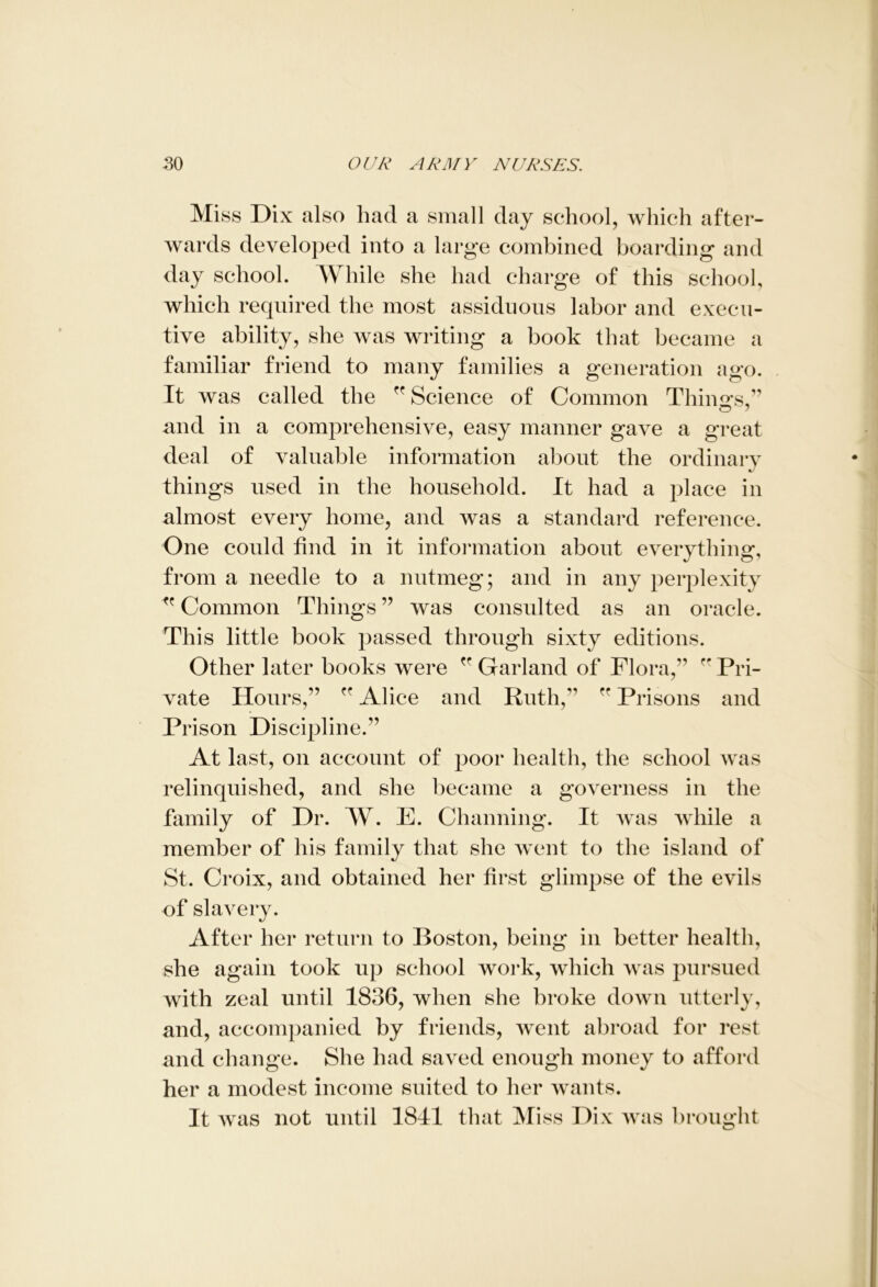 Miss Dix also had a small day school, which after- wards developed into a large combined boarding and day school. While she had charge of this school, which required the most assiduous labor and execu- tive ability, she was writing a book that became a familiar friend to many families a generation ago. It was called the Science of Common Things” and in a comprehensive, easy manner gave a great deal of valuable information about the ordinary things used in the household. It had a place in almost every home, and was a standard reference. One could find in it information about everything, from a needle to a nutmeg; and in any perplexity  Common Things ” was consulted as an oracle. This little book passed through sixty editions. Other later books were ” Garland of Flora,” fP Pri- vate Hours,” ” Alice and Ruth,” ” Prisons and Prison Discipline.” At last, on account of poor health, the school was relinquished, and she became a governess in the family of Dr. AY. E. Channing. It was while a member of his family that she went to the island of St. Croix, and obtained her first glimpse of the evils of slavery. After her return to Boston, being in better health, she again took up school work, which was pursued with zeal until 1836, when she broke down utterly, and, accompanied by friends, went abroad for rest and change. She had saved enough money to afford her a modest income suited to her wants. It was not until 1841 that Miss Dix was brought