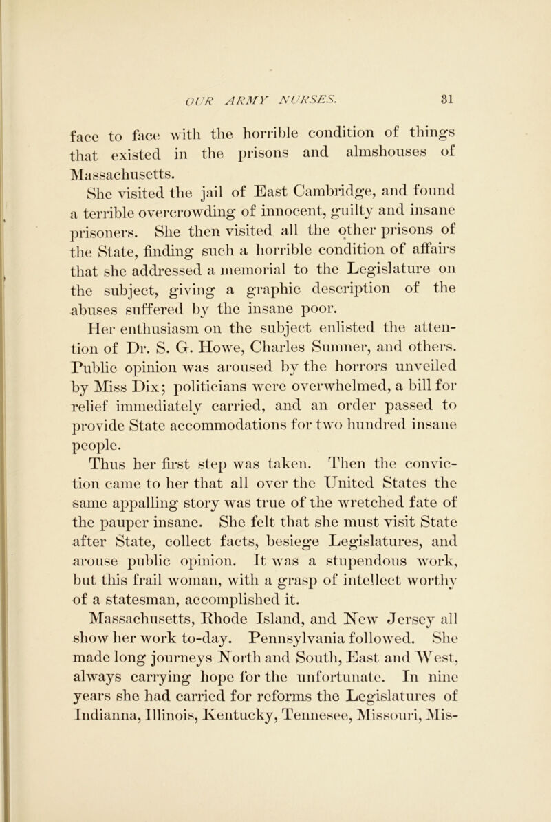 face to face with the horrible condition of things that existed in the prisons and almshouses of Massachusetts. She visited the jail of East Cambridge, and found a terrible overcrowding of innocent, guilty and insane prisoners. She then visited all the other prisons of the State, finding such a horrible condition of affairs that she addressed a memorial to the Legislature on the subject, giving a graphic description of the abuses suffered by the insane poor. Her enthusiasm on the subject enlisted the atten- tion of Dr. S. Gf. Howe, Charles Sumner, and others. Public opinion was aroused by the horrors unveiled by Miss Dix; politicians were overwhelmed, a bill for relief immediately carried, and an order passed to provide State accommodations for two hundred insane people. Thus her first step was taken. Then the convic- tion came to her that all over the United States the same appalling story was true of the wretched fate of the pauper insane. She felt that she must visit State after State, collect facts, besiege Legislatures, and arouse public opinion. It was a stupendous work, but this frail woman, with a grasp of intellect worthy of a statesman, accomplished it. Massachusetts, Rhode Island, and New Jersey all show her work to-day. Pennsylvania followed. She made long journeys North and South, East and West, always carrying hope for the unfortunate. In nine years she had carried for reforms the Legislatures of Indianna, Illinois, Kentucky, Tennesee, Missouri, Mis-