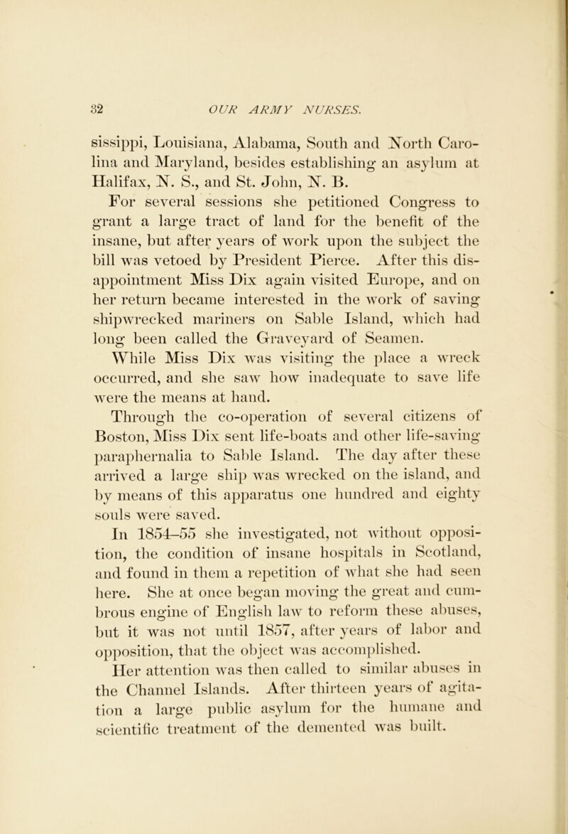 sissippi, Louisiana, Alabama, South and North Caro- lina and Maryland, besides establishing an asylum at Halifax, N. S., and St. John, JST. B. For several sessions she petitioned Congress to grant a large tract of land for the benefit of the insane, but after years of work upon the subject the bill was vetoed by President Pierce. After this dis- appointment Miss Dix again visited Europe, and on her return became interested in the work of saving shipwrecked mariners on Sable Island, which had long been called the Graveyard of Seamen. While Miss Dix was visiting the place a wreck occurred, and she saw how inadequate to save life were the means at hand. Through the co-operation of several citizens of Boston, Miss Dix sent life-boats and other life-saving paraphernalia to Sable Island. The day after these arrived a large ship was wrecked on the island, and by means of this apparatus one hundred and eighty souls were saved. In 1854-55 she investigated, not without opposi- tion, the condition of insane hospitals in Scotland, and found in them a repetition of what she had seen here. She at once began moving the great and cum- brous engine of English law to reform these abuses, but it was not until 1857, after years of labor and opposition, that the object was accomplished. Her attention was then called to similar abuses in the Channel Islands. After thirteen years of agita- tion a large public asylum for the humane and scientific treatment of the demented was built.