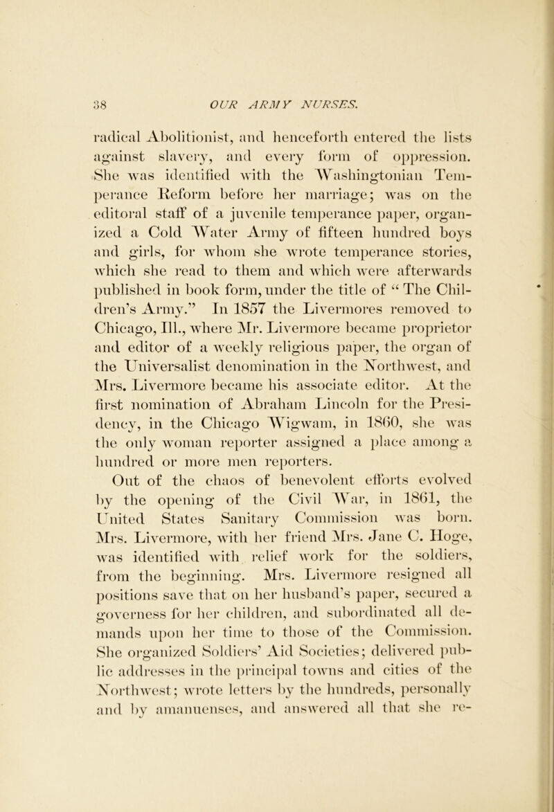 radical Abolitionist, and henceforth entered the lists against slavery, and every form of oppression. She Avas identified with the Washingtonian Tem- perance Reform before her marriage; was on the editoral staff of a juvenile temperance paper, organ- ized a Cold Water Army of fifteen hundred boys and girls, for Avhom she wrote temperance stories, Avhich she read to them and which were afterwards published in book form, under the title of “ The Chil- dren’s Army/’ In 1857 the Livermores remoA^ed to Chicago, 111., where Mr. Livermore became proprietor and editor of a Aveekly religious paper, the organ of the Universalist denomination in the Northwest, and Mrs. Livermore became his associate editor. At the first nomination of Abraham Lincoln for the Presi- dency, in the Chicago Wigwam, in 1860, she was the only woman reporter assigned a place among a hundred or more men reporters. Out of the chaos of benevolent efforts evolved by the opening of the Civil War, in 1861, the United States Sanitary Commission Avas born. Mrs. Livermore, Avith her friend Mrs. Jane C. Hoge, Avas identified with relief Avork for the soldiers, from the beginning. Mrs. Livermore resigned all positions save that on her husband’s paper, secured a mwerness for her children, and subordinated all de- mands upon her time to those of the Commission. She organized Soldiers’ Aid Societies; delivered pub- lic addresses in the principal towns and cities of the Northwest; wrote letters by the hundreds, personally and 1)V amanuenses, and answered all that she re-