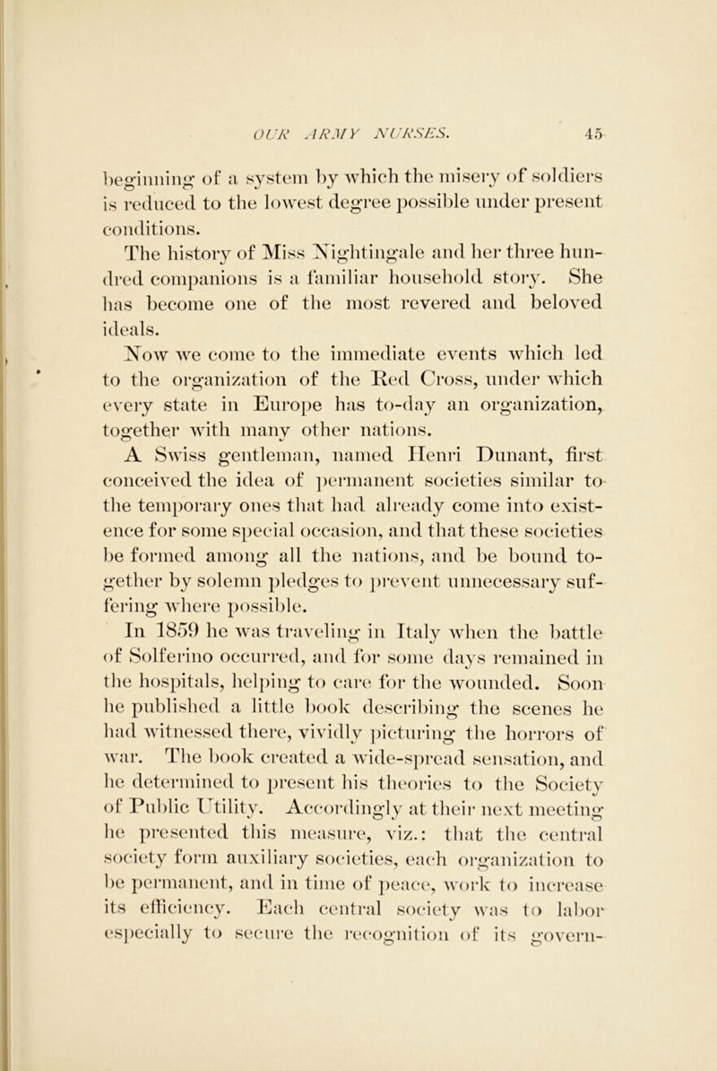 beginning of a system by which the misery of soldiers is reduced to the lowest degree possible under present conditions. The history of Miss Nightingale and her three hun- dred companions is a familiar household story. She has become one of the most revered and beloved ideals. Now we come to the immediate events which led to the organization of the Red Cross, under which every state in Europe has to-day an organization, together with many other nations. A Swiss gentleman, named Henri Dunant, first conceived the idea of permanent societies similar to the temporary ones that had already come into exist- ence for some special occasion, and that these societies be formed among all the nations, and be bound to- gether by solemn pledges to prevent unnecessary suf- fering where possible. In 1859 he was traveling in Italy when the battle of Solferino occurred, and for some days remained in the hospitals, helping to care for the wounded. Soon he published a little book describing the scenes he had witnessed there, vividly picturing the horrors of war. The book created a wide-spread sensation, and he determined to present his theories to the Society of Public Tj tility. Accordingly at their next meeting he presented this measure, viz.: that the central society form auxiliary societies, each organization to be permanent, and in time of peace, work to increase its efficiency. Each central society was to labor especially to secure the recognition of its govern-