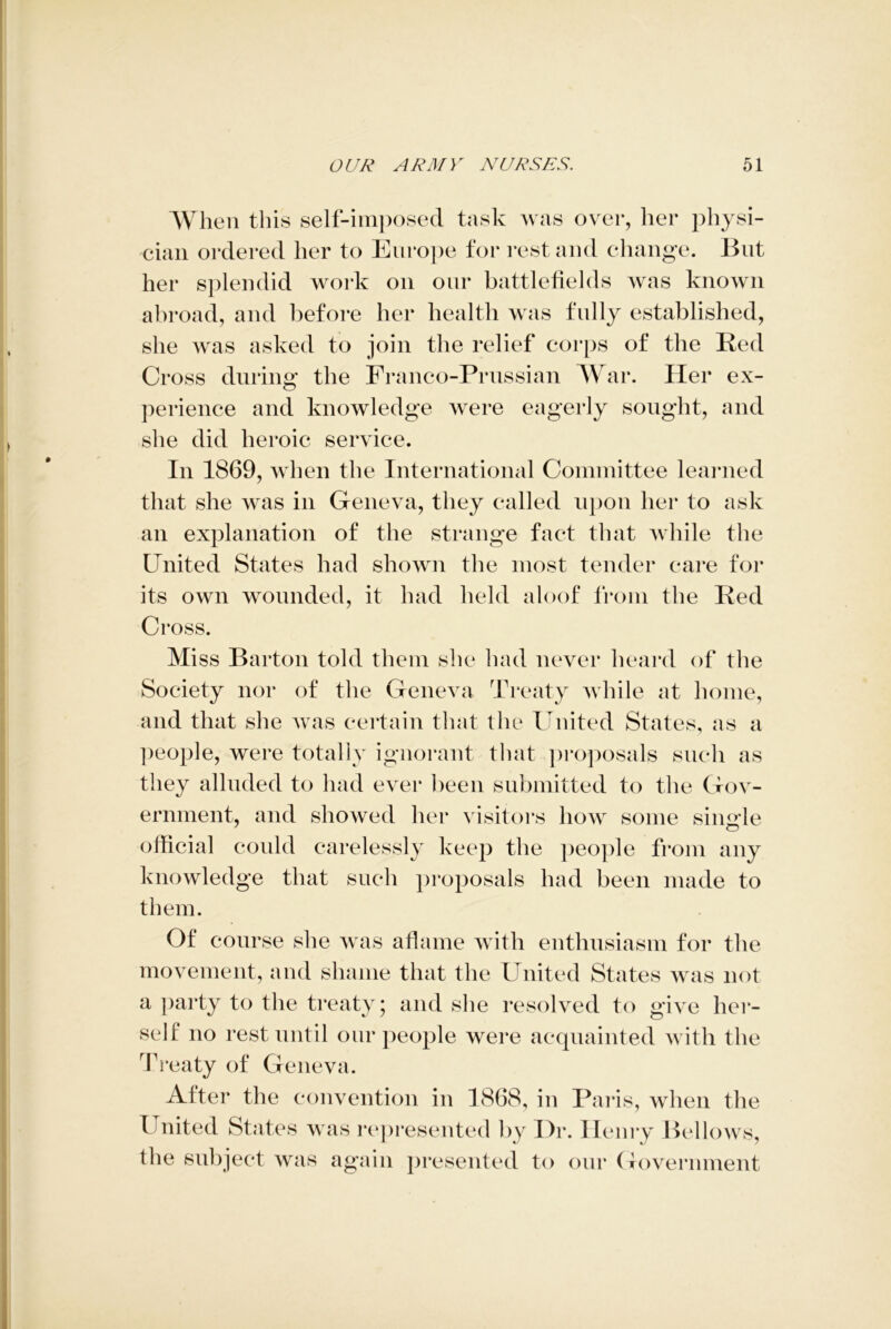 When this self-imposed task was over, her physi- cian ordered her to Europe for restand change. But her splendid work on our battlefields was known abroad, and before her health was fully established, she was asked to join the relief corps of the Red Cross during the Franco-Prussian War. Her ex- perience and knowledge were eagerly sought, and she did heroic service. In 1869, when the International Committee learned that she was in Geneva, they called upon her to ask an explanation of the strange fact that while the United States had shown the most tender care for its own wounded, it had held aloof from the Red Cross. Miss Barton told them she had never heard of the Society nor of the Geneva Treaty while at home, and that she was certain that the United States, as a people, were totally ignorant that proposals such as they alluded to had ever been submitted to the Gov- ernment, and showed her visitors how some single 7 O official could carelessly keep the people from any knowledge that such proposals had been made to them. Of course she was aflame with enthusiasm for the movement, and shame that the United States was not a party to the treaty; and she resolved to give her- self no rest until our people were acquainted with the Treaty of Geneva. Alter the convention in 1868, in Paris, when the 1 nited States was represented by Dr. Henry Bellows, the subject was again presented to our Government