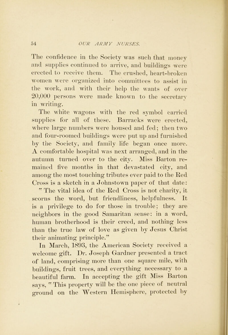 The confidence in the Society was such that money and supplies continued to arrive, and buildings were erected to receive them. The crushed, heart-broken women were organized into committees to assist in the work, and with their help the wants of over 20,000 persons were made known to the secretary in writing. The white wagons with the red symbol carried supplies for all of these. Barracks were erected, where large numbers were housed and fed; then two and four-roomed buildings were put up and furnished by the Society, and family life began once more. A comfortable hospital was next arranged, and in the autumn turned over to the city. Miss Barton re- mained five months in that devastated city, and among the most touching tributes ever paid to the Red Cross is a sketch in a Johnstown paper of that date: fr The vital idea of the Red Cross is not charity, it scorns the word, but friendliness, helpfulness. It is a privilege to do for those in trouble; they are neighbors in the good Samaritan sense: in a word, human brotherhood is their creed, and nothing less than the true law of love as given by Jesus Christ their animating principle.” In March, 1893, the American Society received a welcome gift. Dr. Joseph Gardner presented a tract of land, comprising more than one square mile, with buildings, fruit trees, and everything necessary to a beautiful farm. In accepting the gift Miss Barton says, ” This property will be the one piece of neutral ground on the Western Hemisphere, protected by