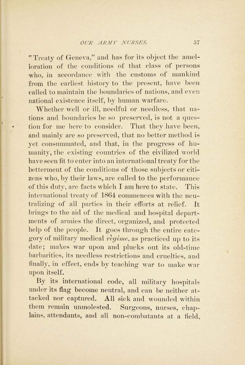 Treaty of Geneva,” and has for its object the amel- ioration of the conditions of that class of persons who, in accordance with the customs of mankind from the earliest history to the present, have been called to maintain the boundaries of nations, and even national existence itself, by human warfare. Whether well or ill, needful or needless, that na- tions and boundaries be so preserved, is not a ques- tion for me here to consider. That they have been, and mainly are so preserved, that no better method is yet consummated, and that, in the progress of hu- manity, the existing countries of the civilized world have seen fit to enter into an international treaty for the betterment of the conditions of those subjects or citi- zens who, by their laws, are called to the performance of this duty, are facts which I am here to state. This international treaty of 1864 commences with the neu- tralizing of all parties in their efforts at relief. It brings to the aid of the medical and hospital depart- ments of armies the direct, organized, and protected help of the people. It goes through the entire cate- gory of military medical regime, as practiced up to its date; makes war upon and plucks out its old-time barbarities, its needless restrictions and cruelties, and finally, in effect, ends by teaching war to make war upon itself. By its international code, all military hospitals under its flag become neutral, and can be neither at- tacked nor captured. All sick and wounded within them remain unmolested. Surgeons, nurses, chap- lains, attendants, and all non-combatants at a field,