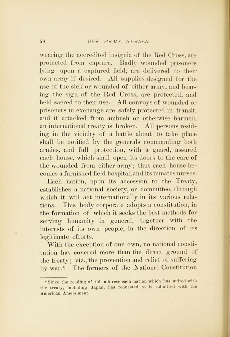wearing the accredited insignia of the Red Cross, are protected from capture. Badly wounded prisoners lying upon a captured field, are delivered to their own army if desired. All supplies designed for the use of the sick or wounded of either army, and bear- ing the sign of the Red Cross, are protected, and held sacred to their use. All convoys of wounded or prisoners in exchange are safely protected in transit, and if attacked from ambush or otherwise harmed, an international treaty is broken. All persons resid- ing in the vicinity of a battle about to take place shall be notified by the generals commanding both armies, and full protection, with a guard, assured each house, which shall open its doors to the care of the wounded from either army; thus each house be- comes a furnished field hospital, and its inmates nurses. Each nation, upon its accession to the Treaty, establishes a national society, or committee, through which it will act internationally in its various rela- tions. This body corporate adopts a constitution, in the formation of which it seeks the best methods for serving humanity in general, together with the interests of its own people, in the direction of its legitimate efforts. With the exception of our own, no national consti- tution has covered more than the direct ground of the treaty; viz., the prevention and relief of suffering by war.* The formers of the National Constitution * Since the reading of this address each nation which has united with the treaty, including Japan, has requested to be admitted with the American Amendment.