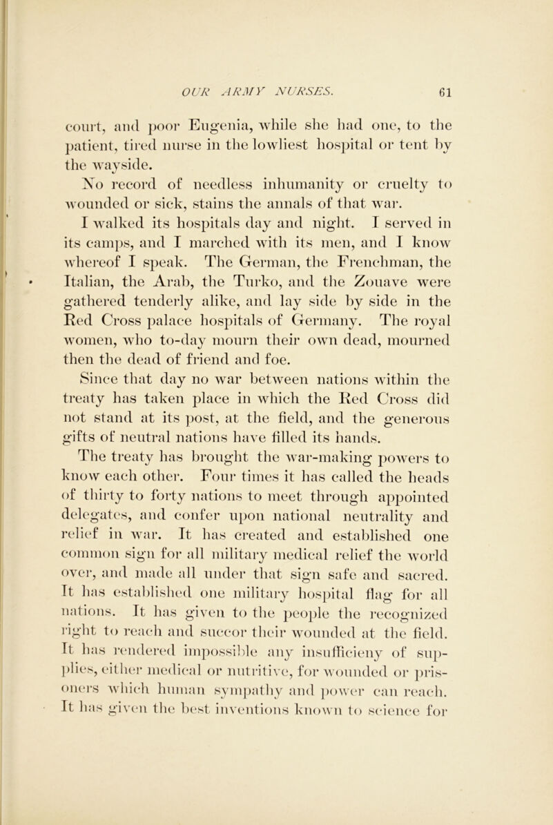 court, and poor Eugenia, while she had one, to the patient, tired nurse in the lowliest hospital or tent by the wayside. ?sTo i ’ecord of needless inhumanity or cruelty to wounded or sick, stains the annals of that war. I walked its hospitals day and night. I served in its camps, and T marched with its men, and I know whereof I speak. The German, the Frenchman, the Italian, the Arab, the Turko, and the Zouave were gathered tenderly alike, and lay side by side in the Red Cross palace hospitals of Germany. The royal women, who to-day mourn their own dead, mourned then the dead of friend and foe. Since that day no war between nations within the treaty has taken place in which the Red Cross did not stand at its post, at the field, and the generous gifts of neutral nations have filled its hands. The treaty has brought the war-making powers to know each other. Four times it has called the heads of thirty to forty nations to meet through appointed delegates, and confer upon national neutrality and relief in war. It has created and established one common sign for all military medical relief the world over, and made all under that sign safe and sacred. It has established one military hospital flag for all nations. It has given to the people the recognized right to reach and succor their wounded at the field. It has rendered impossible any insnfficieny of sup- plies, either medical or nutritive, for wounded or pris- oners which human sympathy and power can reach. It has given the best inventions known to science for