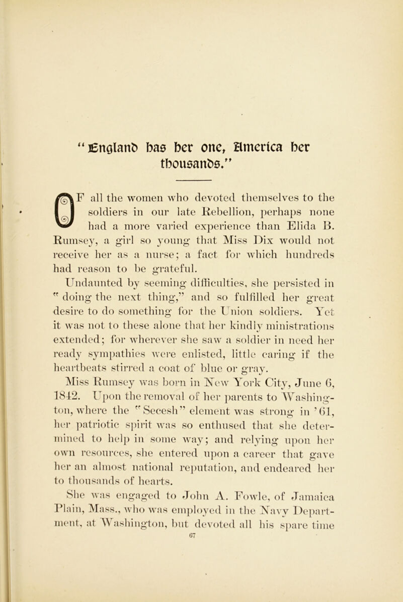 “ England bas ber one, Hmedca ber thousands.” OF all the women who devoted themselves to the soldiers in onr late Rebellion, perhaps none had a more varied experience than Eli da B. Rumsey, a girl so young that Miss Dix would not receive her as a nurse; a fact for which hundreds had reason to be grateful. Undaunted by seeming difficulties, she persisted in ” doing the next thing,” and so fulfilled her great desire to do something for the Union soldiers. Yet it was not to these alone that her kindly ministrations extended; for wherever she saw a soldier in need her ready sympathies were enlisted, little caring if the heartbeats stirred a coat of blue or gray. Miss Rumsey was born in New York City, June 6, 18f2. Upon the removal of her parents to Washing- ton, where the ” Secesh” element was strong: in ’61, her patriotic spirit was so enthused that she deter- mined to help in some way; and relying upon her own resources, she entered upon a career that gave her an almost national reputation, and endeared her to thousands of hearts. She was engaged to John A. Fowle, of Jamaica Plain, Mass., who was employed in the Navy Depart- ment, at W ashington, but devoted all his spare time