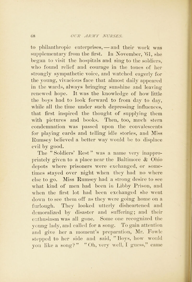 to philanthropic enterprises, — and their work was supplementary from the first. In November, ’(>1, she began to visit the hospitals and sing to the soldiers, who found relief and courage in the tones of her strongly sympathetic voice, and watched eagerly for the young, vivacious face that almost daily appeared in the wards, always bringing sunshine and leaving- renewed hope. It was the knowledge of how little the boys had to look forward to from day to day, while all the time under such depressing influences, that first inspired the thought of supplying them with pictures and books. Then, too, much stern condemnation was passed upon the convalescents for playing cards and telling idle stories, and Miss Rumsey believed a better way would be to displace evil by good. The ff Soldiers’ Rest ” was a name very inappro- priately given to a place near the Baltimore & Ohio depots where prisoners were exchanged, or some- times stayed over night when they had no where else to go. Miss Rumsey had a strong desire to see what kind of men had been in Libby Prison, and when the first lot had been exchanged she went down to see them off as they were going home on a furlough. They looked utterly disheartened and demoralized by disaster and suffering; and their enthusiasm was all gone. Some one recognized the young lady, and called for a song. To gain attention and give her a moment’s preparation, Mr. Fowle stepped to her side and said, r* Boys, how would you like a song?” ” Oh, very well, I guess,” came