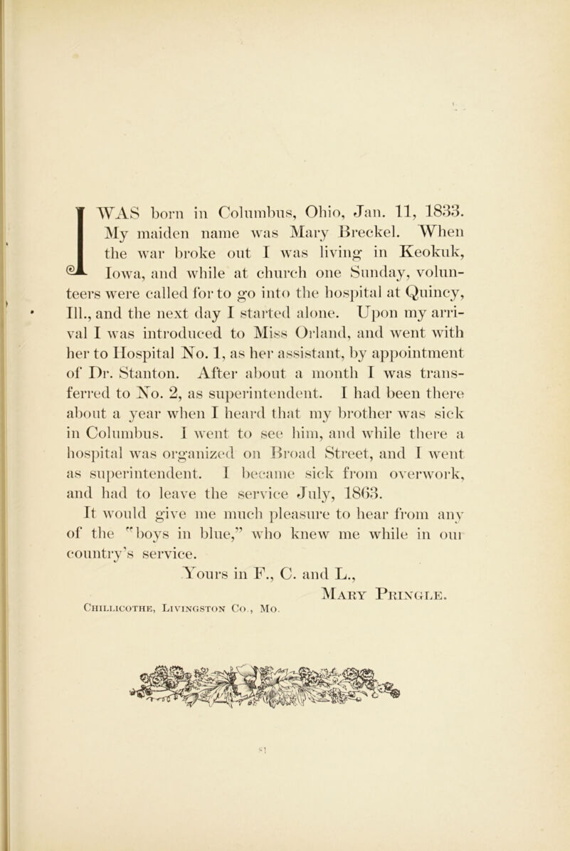 Iowa, and while at church one Sunday, volun- teers were called for to go into the hospital at Quincy, • 111., and the next day I started alone. Upon my arri- val I was introduced to Miss Orland, and went with her to Hospital No. 1, as her assistant, by appointment of Dr. Stanton. After about a month I was trans- ferred to No. 2, as superintendent. I had been there about a year when I heard that my brother was sick in Columbus. I went to see him, and while there a hospital was organized on Broad Street, and I went as superintendent. I became sick from overwork, and had to leave the service July, 1863. It would give me much pleasure to hear from any of the boys in blue,” who knew me while in oui country’s service. Yours in F., C. and L., Mary Pringle. Chillicothe, Livingston Co., Mo. Cl