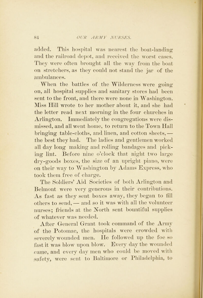 added. This hospital was nearest the boat-landing and the railroad depot, and received the worst eases. They were often brought all the way from the boat on stretchers, as they could not stand the jar of the ambulances. When the battles of the Wilderness were efoins: on, all hospital supplies and sanitary stores had been sent to the front, and there were none in Washington. Miss Hill wrote to her mother about it, and she had the letter read next morning in the four churches in Arlington. Immediately the congregations were dis- missed, and all went home, to return to the Town Hall bringing table-cloths, and linen, and cotton sheets, — the best they had. The ladies and gentlemen worked all day long making and rolling bandages and pick- ing lint. Before nine o’clock that night two large dry-goods boxes, the size of an upright piano, were on their way to Washington by Adams Express, who took them free of charge. The Soldiers’ Aid Societies of both Arlington and Belmont were very generous in their contributions. As fast as they sent boxes away, they began to fill others to send,— and so it was with all the volunteer nurses; friends at the North sent bountiful supplies of whatever was needed. After General Grant took command of the Army of the Potomac, the hospitals were crowded with severely wounded men. He followed up the foe so fast it was blow upon blow. Every day the wounded came, and every day men who could be moved with safety, were sent to Baltimore or Philadelphia, to