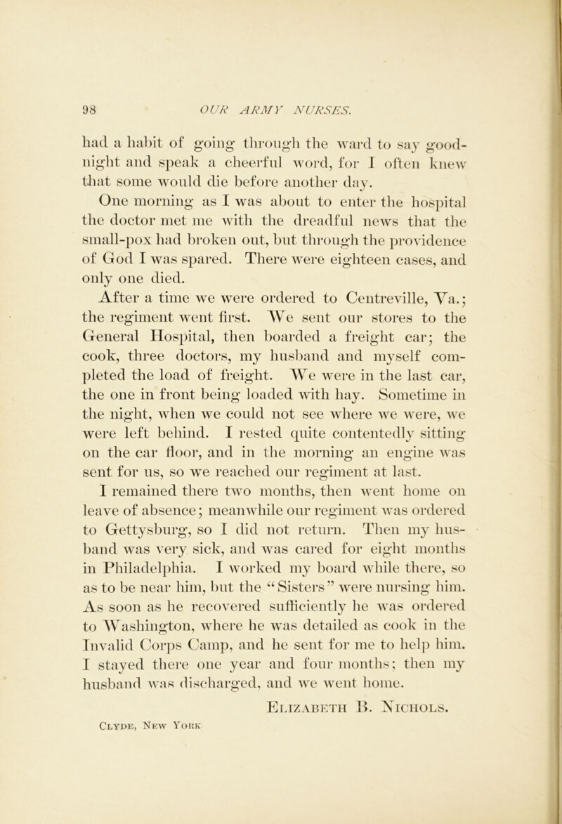 had a habit of going through the ward to say good- night and speak a cheerful word, for I often knew that some would die before another day. One morning as I was about to enter the hospital the doctor met me with the dreadful news that the small-pox had broken out, but through the providence of God I was spared. There were eighteen cases, and only one died. After a time we were ordered to Centreville, Va.; the regiment went first. We sent our stores to the General Hospital, then boarded a freight car; the cook, three doctors, my husband and myself com- pleted the load of freight. We were in the last car, the one in front being loaded with hay. Sometime in the night, when we could not see where we were, we were left behind. I rested quite contentedly sitting on the car floor, and in the morning an engine was sent for us, so we reached our regiment at last. I remained there two months, then went home on leave of absence; meanwhile our regiment was ordered to Gettysburg, so I did not return. Then my hus- band was very sick, and was cared for eight months in Philadelphia. I worked my board while there, so as to be near him, but the “ Sisters ” were nursing him. As soon as he recovered sufficiently he was ordered to Washington, where he was detailed as cook in the Invalid Corps Camp, and he sent for me to help him. I stayed there one year and four months; then my husband was discharged, and we went home. Elizabeth B. Aiciiols. Clyde, New York