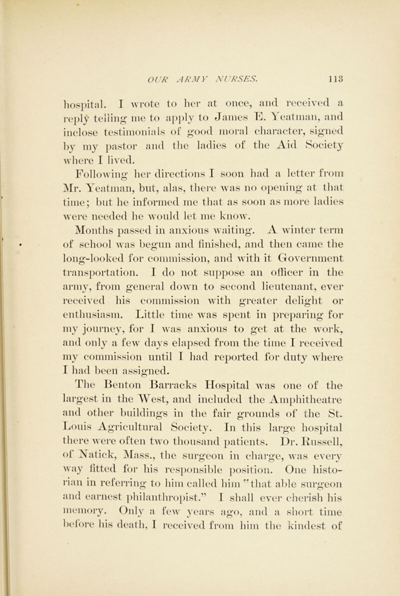 hospital. I wrote to her at once, and received a reply telling me to apply to James E. Yeatman, and inclose testimonials of good moral character, signed by my pastor and the ladies of the Aid Society where I lived. Following her directions I soon had a letter from Mr. Yeatman, but, alas, there was no opening at that time; but he informed me that as soon as more ladies were needed he would let me know. Months passed in anxious waiting. A winter term of school was begun and finished, and then came the long-looked for commission, and with it Government transportation. I do not suppose an officer in the army, from general down to second lieutenant, ever received his commission with greater delight or enthusiasm. Little time was spent in preparing for my journey, for I was anxious to get at the work, and only a few days elapsed from the time I received my commission until T had reported for duty where I had been assigned. The Benton Barracks Hospital was one of the largest in the West, and included the Amphitheatre and other buildings in the fair grounds of the St. Louis Agricultural Society. In this large hospital there were often two thousand patients. Dr. Bussell, of Xatick, Mass., the surgeon in charge, was every way fitted for his responsible position. One histo- rian in referring to him called him -rthat able surgeon and earnest philanthropist.” 1 shall ever cherish his memory. Only a few years ago, and a short time before bis death, I received from him the kindest of